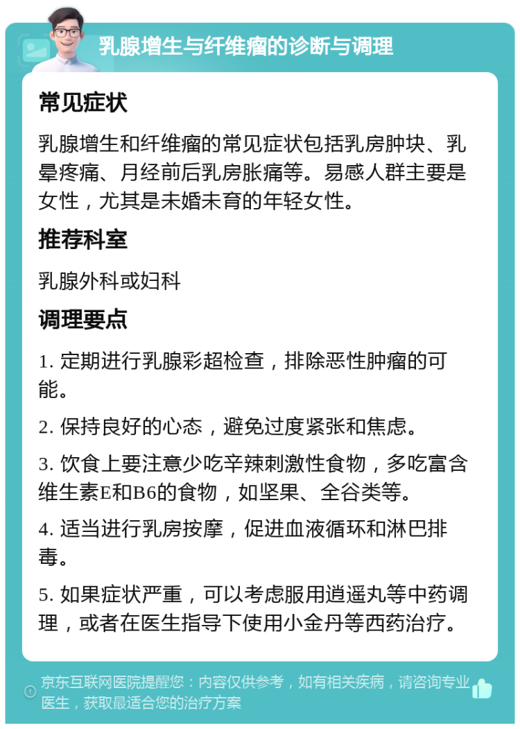 乳腺增生与纤维瘤的诊断与调理 常见症状 乳腺增生和纤维瘤的常见症状包括乳房肿块、乳晕疼痛、月经前后乳房胀痛等。易感人群主要是女性，尤其是未婚未育的年轻女性。 推荐科室 乳腺外科或妇科 调理要点 1. 定期进行乳腺彩超检查，排除恶性肿瘤的可能。 2. 保持良好的心态，避免过度紧张和焦虑。 3. 饮食上要注意少吃辛辣刺激性食物，多吃富含维生素E和B6的食物，如坚果、全谷类等。 4. 适当进行乳房按摩，促进血液循环和淋巴排毒。 5. 如果症状严重，可以考虑服用逍遥丸等中药调理，或者在医生指导下使用小金丹等西药治疗。