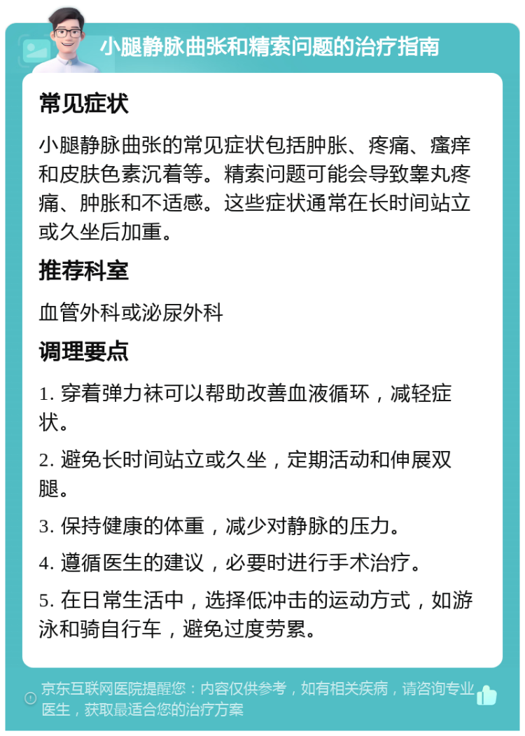 小腿静脉曲张和精索问题的治疗指南 常见症状 小腿静脉曲张的常见症状包括肿胀、疼痛、瘙痒和皮肤色素沉着等。精索问题可能会导致睾丸疼痛、肿胀和不适感。这些症状通常在长时间站立或久坐后加重。 推荐科室 血管外科或泌尿外科 调理要点 1. 穿着弹力袜可以帮助改善血液循环，减轻症状。 2. 避免长时间站立或久坐，定期活动和伸展双腿。 3. 保持健康的体重，减少对静脉的压力。 4. 遵循医生的建议，必要时进行手术治疗。 5. 在日常生活中，选择低冲击的运动方式，如游泳和骑自行车，避免过度劳累。