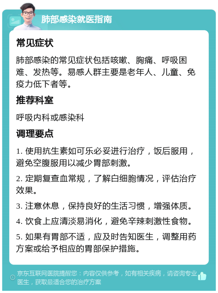 肺部感染就医指南 常见症状 肺部感染的常见症状包括咳嗽、胸痛、呼吸困难、发热等。易感人群主要是老年人、儿童、免疫力低下者等。 推荐科室 呼吸内科或感染科 调理要点 1. 使用抗生素如可乐必妥进行治疗，饭后服用，避免空腹服用以减少胃部刺激。 2. 定期复查血常规，了解白细胞情况，评估治疗效果。 3. 注意休息，保持良好的生活习惯，增强体质。 4. 饮食上应清淡易消化，避免辛辣刺激性食物。 5. 如果有胃部不适，应及时告知医生，调整用药方案或给予相应的胃部保护措施。