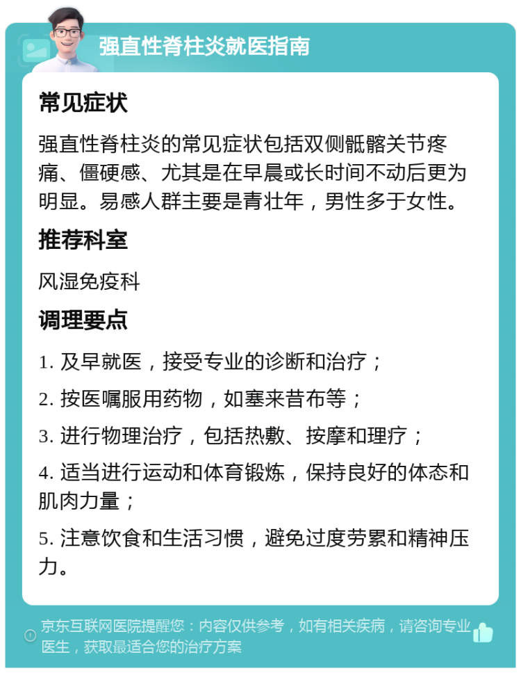 强直性脊柱炎就医指南 常见症状 强直性脊柱炎的常见症状包括双侧骶髂关节疼痛、僵硬感、尤其是在早晨或长时间不动后更为明显。易感人群主要是青壮年，男性多于女性。 推荐科室 风湿免疫科 调理要点 1. 及早就医，接受专业的诊断和治疗； 2. 按医嘱服用药物，如塞来昔布等； 3. 进行物理治疗，包括热敷、按摩和理疗； 4. 适当进行运动和体育锻炼，保持良好的体态和肌肉力量； 5. 注意饮食和生活习惯，避免过度劳累和精神压力。