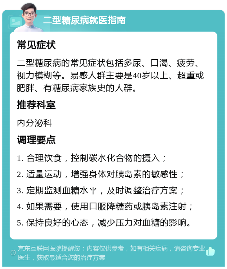 二型糖尿病就医指南 常见症状 二型糖尿病的常见症状包括多尿、口渴、疲劳、视力模糊等。易感人群主要是40岁以上、超重或肥胖、有糖尿病家族史的人群。 推荐科室 内分泌科 调理要点 1. 合理饮食，控制碳水化合物的摄入； 2. 适量运动，增强身体对胰岛素的敏感性； 3. 定期监测血糖水平，及时调整治疗方案； 4. 如果需要，使用口服降糖药或胰岛素注射； 5. 保持良好的心态，减少压力对血糖的影响。