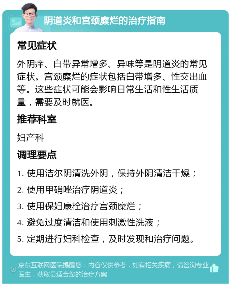 阴道炎和宫颈糜烂的治疗指南 常见症状 外阴痒、白带异常增多、异味等是阴道炎的常见症状。宫颈糜烂的症状包括白带增多、性交出血等。这些症状可能会影响日常生活和性生活质量，需要及时就医。 推荐科室 妇产科 调理要点 1. 使用洁尔阴清洗外阴，保持外阴清洁干燥； 2. 使用甲硝唑治疗阴道炎； 3. 使用保妇康栓治疗宫颈糜烂； 4. 避免过度清洁和使用刺激性洗液； 5. 定期进行妇科检查，及时发现和治疗问题。