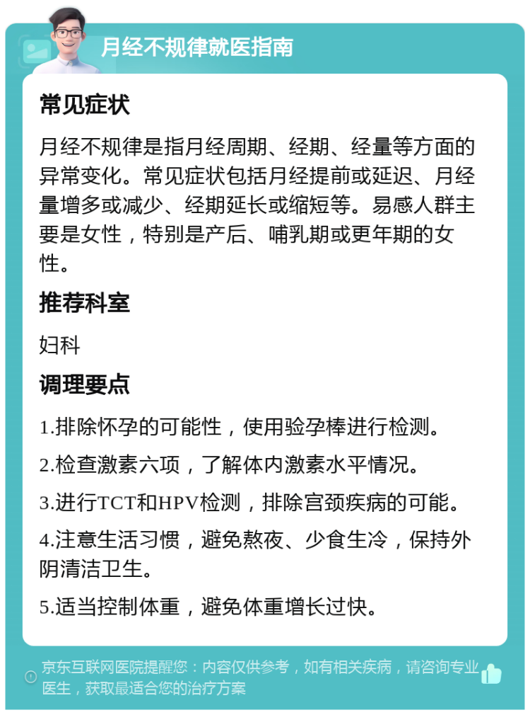 月经不规律就医指南 常见症状 月经不规律是指月经周期、经期、经量等方面的异常变化。常见症状包括月经提前或延迟、月经量增多或减少、经期延长或缩短等。易感人群主要是女性，特别是产后、哺乳期或更年期的女性。 推荐科室 妇科 调理要点 1.排除怀孕的可能性，使用验孕棒进行检测。 2.检查激素六项，了解体内激素水平情况。 3.进行TCT和HPV检测，排除宫颈疾病的可能。 4.注意生活习惯，避免熬夜、少食生冷，保持外阴清洁卫生。 5.适当控制体重，避免体重增长过快。