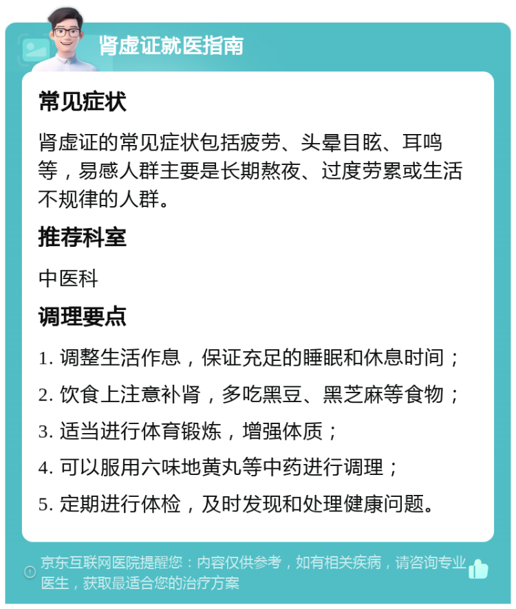 肾虚证就医指南 常见症状 肾虚证的常见症状包括疲劳、头晕目眩、耳鸣等，易感人群主要是长期熬夜、过度劳累或生活不规律的人群。 推荐科室 中医科 调理要点 1. 调整生活作息，保证充足的睡眠和休息时间； 2. 饮食上注意补肾，多吃黑豆、黑芝麻等食物； 3. 适当进行体育锻炼，增强体质； 4. 可以服用六味地黄丸等中药进行调理； 5. 定期进行体检，及时发现和处理健康问题。