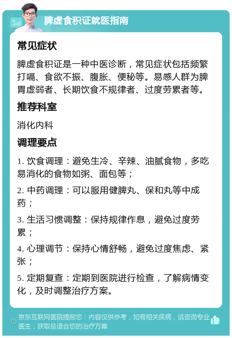 脾虚食积证就医指南 常见症状 脾虚食积证是一种中医诊断，常见症状包括频繁打嗝、食欲不振、腹胀、便秘等。易感人群为脾胃虚弱者、长期饮食不规律者、过度劳累者等。 推荐科室 消化内科 调理要点 1. 饮食调理：避免生冷、辛辣、油腻食物，多吃易消化的食物如粥、面包等； 2. 中药调理：可以服用健脾丸、保和丸等中成药； 3. 生活习惯调整：保持规律作息，避免过度劳累； 4. 心理调节：保持心情舒畅，避免过度焦虑、紧张； 5. 定期复查：定期到医院进行检查，了解病情变化，及时调整治疗方案。