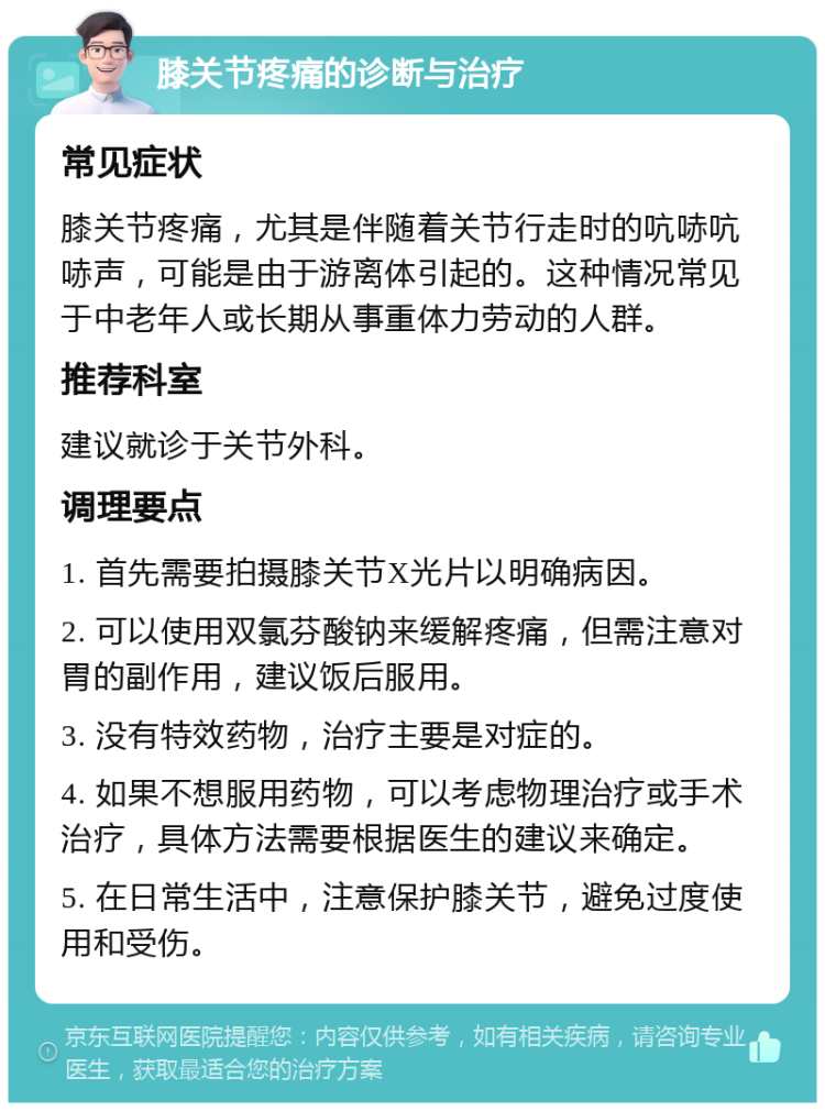 膝关节疼痛的诊断与治疗 常见症状 膝关节疼痛，尤其是伴随着关节行走时的吭哧吭哧声，可能是由于游离体引起的。这种情况常见于中老年人或长期从事重体力劳动的人群。 推荐科室 建议就诊于关节外科。 调理要点 1. 首先需要拍摄膝关节X光片以明确病因。 2. 可以使用双氯芬酸钠来缓解疼痛，但需注意对胃的副作用，建议饭后服用。 3. 没有特效药物，治疗主要是对症的。 4. 如果不想服用药物，可以考虑物理治疗或手术治疗，具体方法需要根据医生的建议来确定。 5. 在日常生活中，注意保护膝关节，避免过度使用和受伤。