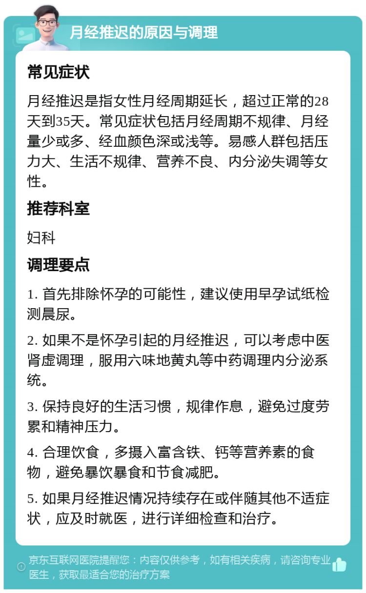 月经推迟的原因与调理 常见症状 月经推迟是指女性月经周期延长，超过正常的28天到35天。常见症状包括月经周期不规律、月经量少或多、经血颜色深或浅等。易感人群包括压力大、生活不规律、营养不良、内分泌失调等女性。 推荐科室 妇科 调理要点 1. 首先排除怀孕的可能性，建议使用早孕试纸检测晨尿。 2. 如果不是怀孕引起的月经推迟，可以考虑中医肾虚调理，服用六味地黄丸等中药调理内分泌系统。 3. 保持良好的生活习惯，规律作息，避免过度劳累和精神压力。 4. 合理饮食，多摄入富含铁、钙等营养素的食物，避免暴饮暴食和节食减肥。 5. 如果月经推迟情况持续存在或伴随其他不适症状，应及时就医，进行详细检查和治疗。