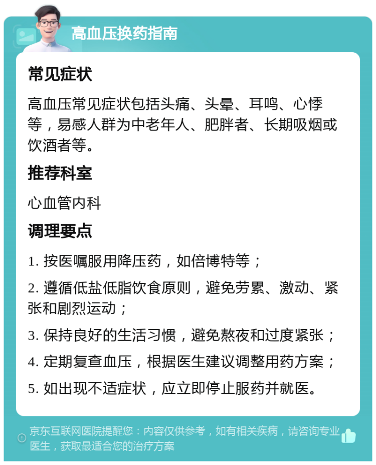 高血压换药指南 常见症状 高血压常见症状包括头痛、头晕、耳鸣、心悸等，易感人群为中老年人、肥胖者、长期吸烟或饮酒者等。 推荐科室 心血管内科 调理要点 1. 按医嘱服用降压药，如倍博特等； 2. 遵循低盐低脂饮食原则，避免劳累、激动、紧张和剧烈运动； 3. 保持良好的生活习惯，避免熬夜和过度紧张； 4. 定期复查血压，根据医生建议调整用药方案； 5. 如出现不适症状，应立即停止服药并就医。