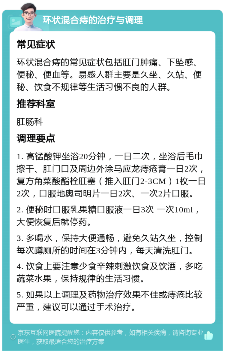 环状混合痔的治疗与调理 常见症状 环状混合痔的常见症状包括肛门肿痛、下坠感、便秘、便血等。易感人群主要是久坐、久站、便秘、饮食不规律等生活习惯不良的人群。 推荐科室 肛肠科 调理要点 1. 高锰酸钾坐浴20分钟，一日二次，坐浴后毛巾擦干、肛门口及周边外涂马应龙痔疮膏一日2次，复方角菜酸酯栓肛塞（推入肛门2-3CM）1枚一日2次，口服地奥司明片一日2次、一次2片口服。 2. 便秘时口服乳果糖口服液一日3次 一次10ml，大便恢复后就停药。 3. 多喝水，保持大便通畅，避免久站久坐，控制每次蹲厕所的时间在3分钟内，每天清洗肛门。 4. 饮食上要注意少食辛辣刺激饮食及饮酒，多吃蔬菜水果，保持规律的生活习惯。 5. 如果以上调理及药物治疗效果不佳或痔疮比较严重，建议可以通过手术治疗。