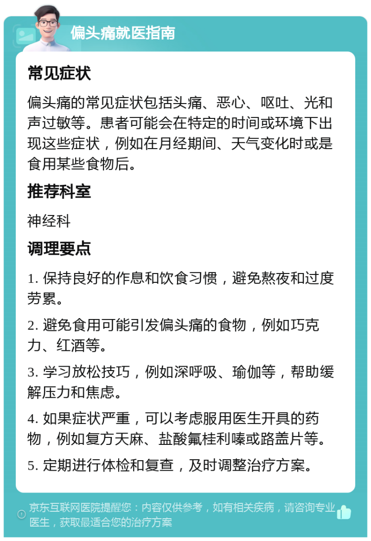 偏头痛就医指南 常见症状 偏头痛的常见症状包括头痛、恶心、呕吐、光和声过敏等。患者可能会在特定的时间或环境下出现这些症状，例如在月经期间、天气变化时或是食用某些食物后。 推荐科室 神经科 调理要点 1. 保持良好的作息和饮食习惯，避免熬夜和过度劳累。 2. 避免食用可能引发偏头痛的食物，例如巧克力、红酒等。 3. 学习放松技巧，例如深呼吸、瑜伽等，帮助缓解压力和焦虑。 4. 如果症状严重，可以考虑服用医生开具的药物，例如复方天麻、盐酸氟桂利嗪或路盖片等。 5. 定期进行体检和复查，及时调整治疗方案。