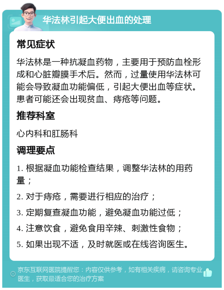 华法林引起大便出血的处理 常见症状 华法林是一种抗凝血药物，主要用于预防血栓形成和心脏瓣膜手术后。然而，过量使用华法林可能会导致凝血功能偏低，引起大便出血等症状。患者可能还会出现贫血、痔疮等问题。 推荐科室 心内科和肛肠科 调理要点 1. 根据凝血功能检查结果，调整华法林的用药量； 2. 对于痔疮，需要进行相应的治疗； 3. 定期复查凝血功能，避免凝血功能过低； 4. 注意饮食，避免食用辛辣、刺激性食物； 5. 如果出现不适，及时就医或在线咨询医生。