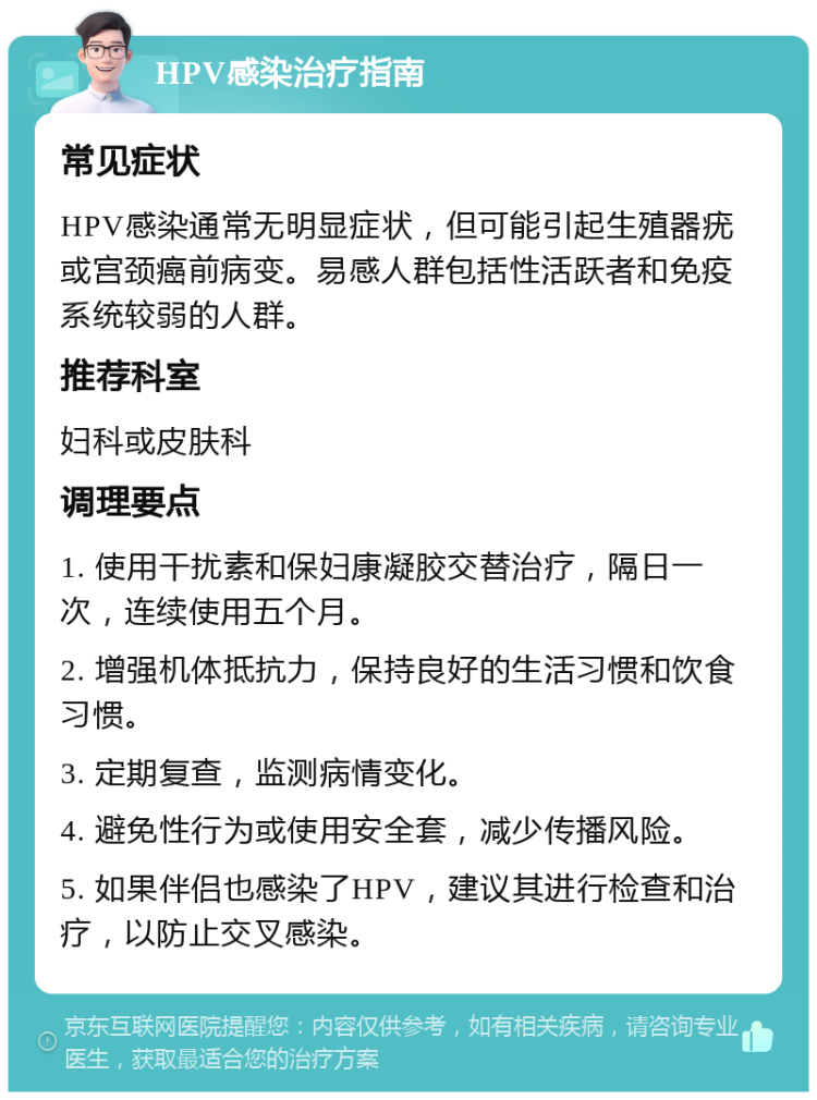 HPV感染治疗指南 常见症状 HPV感染通常无明显症状，但可能引起生殖器疣或宫颈癌前病变。易感人群包括性活跃者和免疫系统较弱的人群。 推荐科室 妇科或皮肤科 调理要点 1. 使用干扰素和保妇康凝胶交替治疗，隔日一次，连续使用五个月。 2. 增强机体抵抗力，保持良好的生活习惯和饮食习惯。 3. 定期复查，监测病情变化。 4. 避免性行为或使用安全套，减少传播风险。 5. 如果伴侣也感染了HPV，建议其进行检查和治疗，以防止交叉感染。