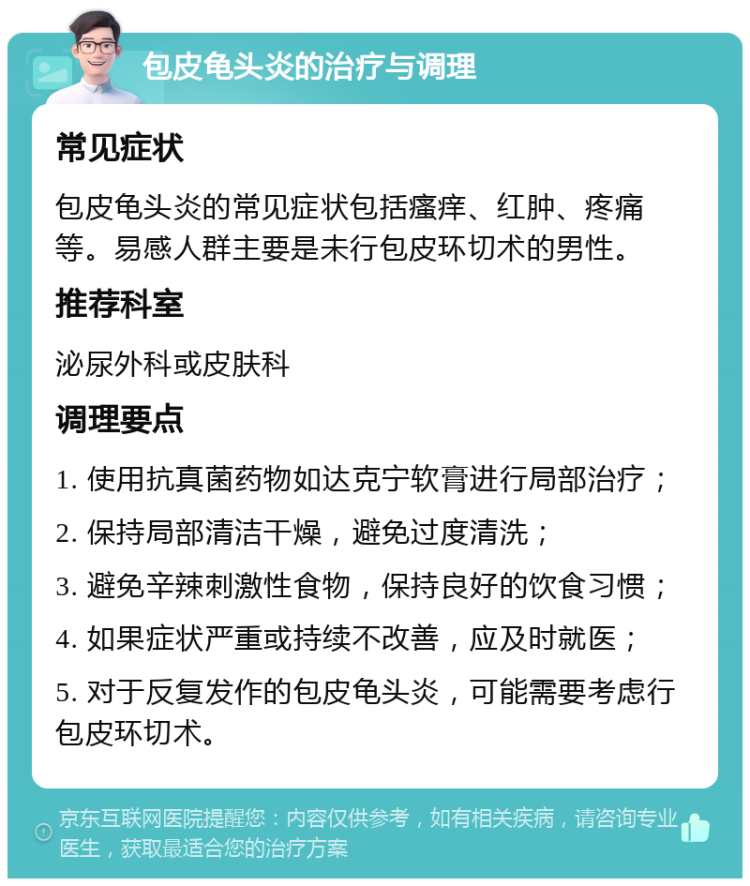 包皮龟头炎的治疗与调理 常见症状 包皮龟头炎的常见症状包括瘙痒、红肿、疼痛等。易感人群主要是未行包皮环切术的男性。 推荐科室 泌尿外科或皮肤科 调理要点 1. 使用抗真菌药物如达克宁软膏进行局部治疗； 2. 保持局部清洁干燥，避免过度清洗； 3. 避免辛辣刺激性食物，保持良好的饮食习惯； 4. 如果症状严重或持续不改善，应及时就医； 5. 对于反复发作的包皮龟头炎，可能需要考虑行包皮环切术。