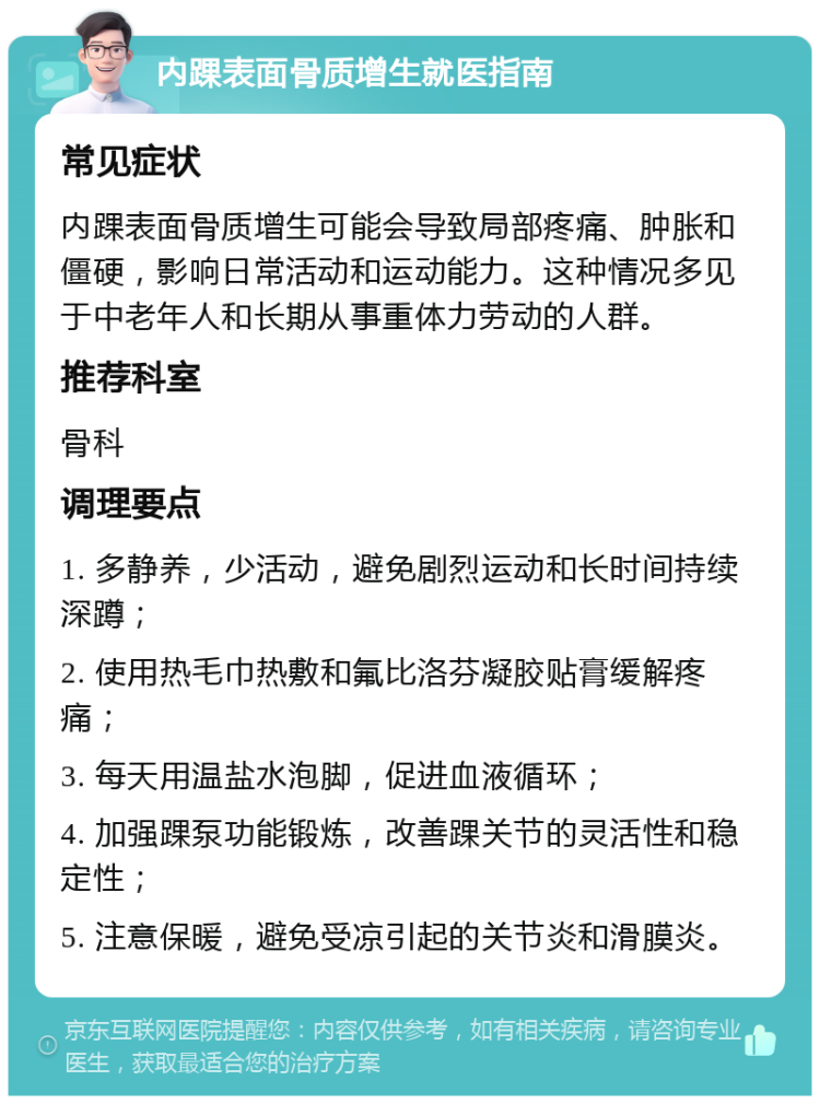 内踝表面骨质增生就医指南 常见症状 内踝表面骨质增生可能会导致局部疼痛、肿胀和僵硬，影响日常活动和运动能力。这种情况多见于中老年人和长期从事重体力劳动的人群。 推荐科室 骨科 调理要点 1. 多静养，少活动，避免剧烈运动和长时间持续深蹲； 2. 使用热毛巾热敷和氟比洛芬凝胶贴膏缓解疼痛； 3. 每天用温盐水泡脚，促进血液循环； 4. 加强踝泵功能锻炼，改善踝关节的灵活性和稳定性； 5. 注意保暖，避免受凉引起的关节炎和滑膜炎。