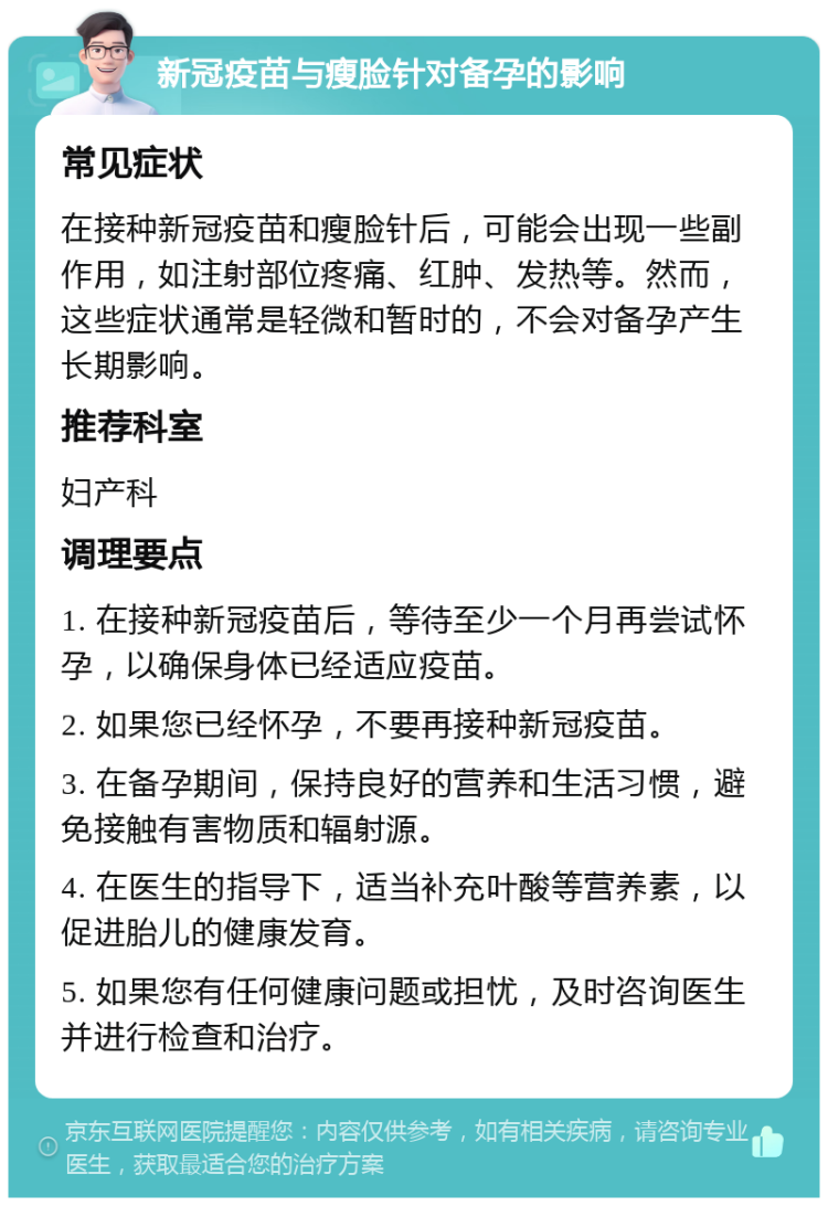 新冠疫苗与瘦脸针对备孕的影响 常见症状 在接种新冠疫苗和瘦脸针后，可能会出现一些副作用，如注射部位疼痛、红肿、发热等。然而，这些症状通常是轻微和暂时的，不会对备孕产生长期影响。 推荐科室 妇产科 调理要点 1. 在接种新冠疫苗后，等待至少一个月再尝试怀孕，以确保身体已经适应疫苗。 2. 如果您已经怀孕，不要再接种新冠疫苗。 3. 在备孕期间，保持良好的营养和生活习惯，避免接触有害物质和辐射源。 4. 在医生的指导下，适当补充叶酸等营养素，以促进胎儿的健康发育。 5. 如果您有任何健康问题或担忧，及时咨询医生并进行检查和治疗。