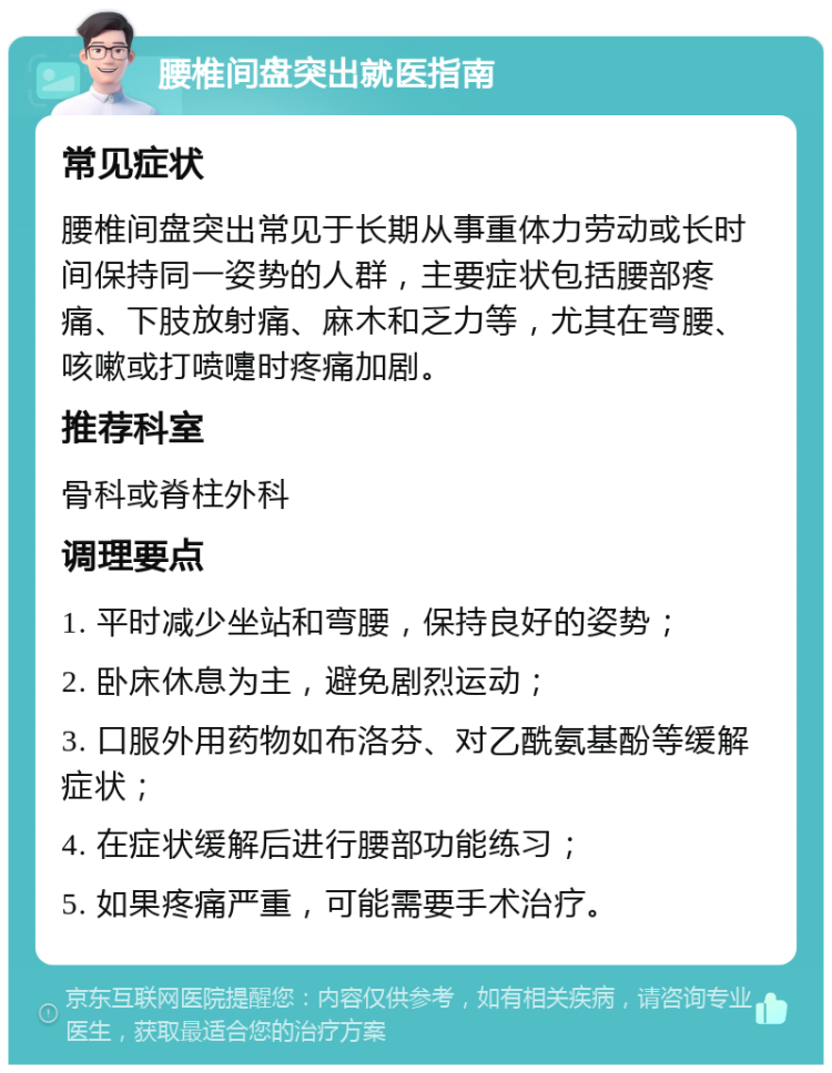 腰椎间盘突出就医指南 常见症状 腰椎间盘突出常见于长期从事重体力劳动或长时间保持同一姿势的人群，主要症状包括腰部疼痛、下肢放射痛、麻木和乏力等，尤其在弯腰、咳嗽或打喷嚏时疼痛加剧。 推荐科室 骨科或脊柱外科 调理要点 1. 平时减少坐站和弯腰，保持良好的姿势； 2. 卧床休息为主，避免剧烈运动； 3. 口服外用药物如布洛芬、对乙酰氨基酚等缓解症状； 4. 在症状缓解后进行腰部功能练习； 5. 如果疼痛严重，可能需要手术治疗。