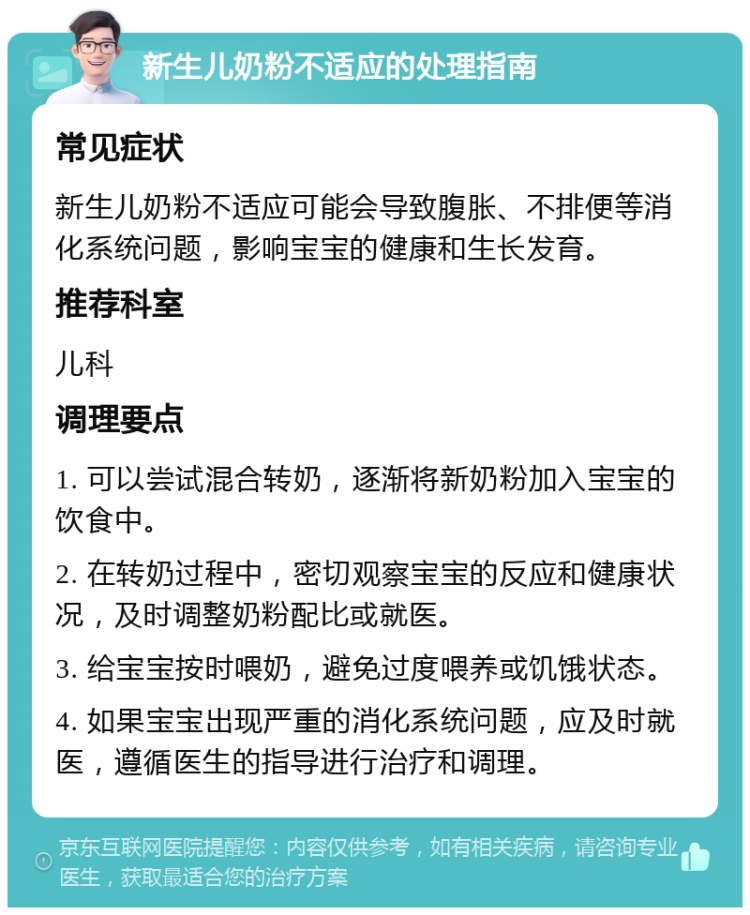 新生儿奶粉不适应的处理指南 常见症状 新生儿奶粉不适应可能会导致腹胀、不排便等消化系统问题，影响宝宝的健康和生长发育。 推荐科室 儿科 调理要点 1. 可以尝试混合转奶，逐渐将新奶粉加入宝宝的饮食中。 2. 在转奶过程中，密切观察宝宝的反应和健康状况，及时调整奶粉配比或就医。 3. 给宝宝按时喂奶，避免过度喂养或饥饿状态。 4. 如果宝宝出现严重的消化系统问题，应及时就医，遵循医生的指导进行治疗和调理。