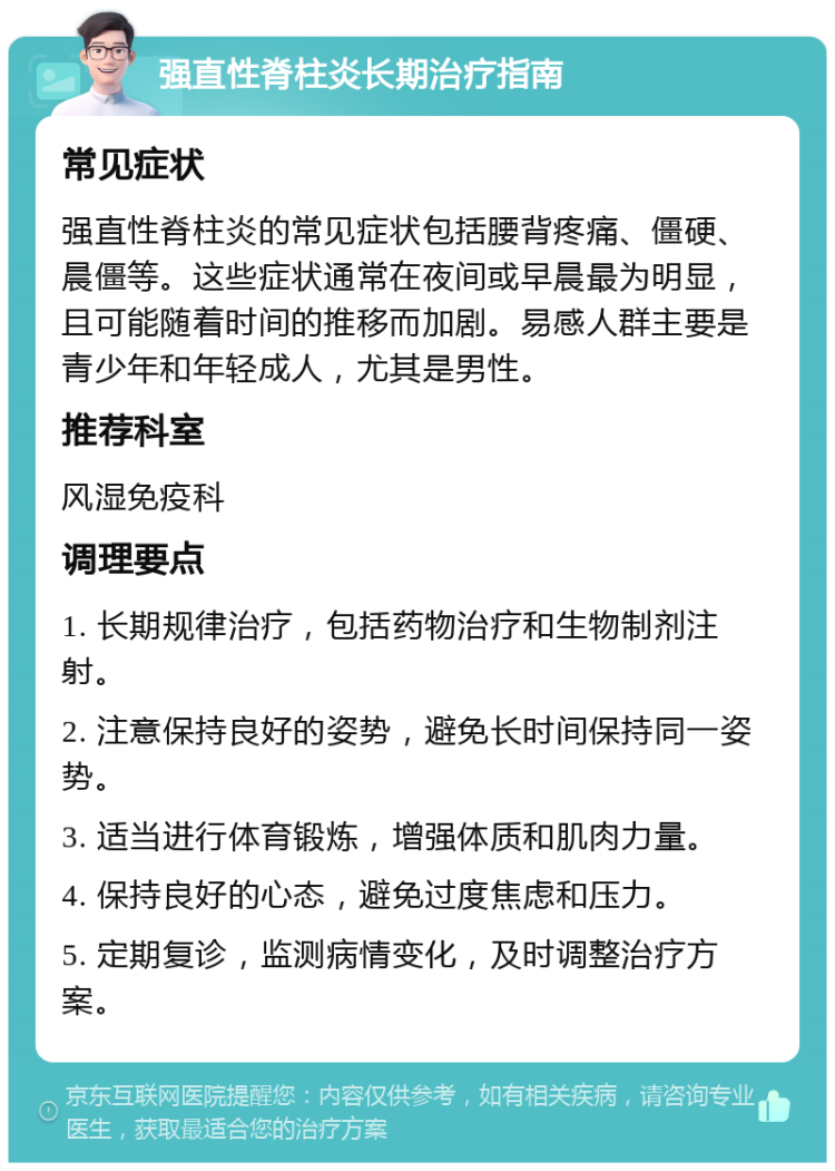 强直性脊柱炎长期治疗指南 常见症状 强直性脊柱炎的常见症状包括腰背疼痛、僵硬、晨僵等。这些症状通常在夜间或早晨最为明显，且可能随着时间的推移而加剧。易感人群主要是青少年和年轻成人，尤其是男性。 推荐科室 风湿免疫科 调理要点 1. 长期规律治疗，包括药物治疗和生物制剂注射。 2. 注意保持良好的姿势，避免长时间保持同一姿势。 3. 适当进行体育锻炼，增强体质和肌肉力量。 4. 保持良好的心态，避免过度焦虑和压力。 5. 定期复诊，监测病情变化，及时调整治疗方案。