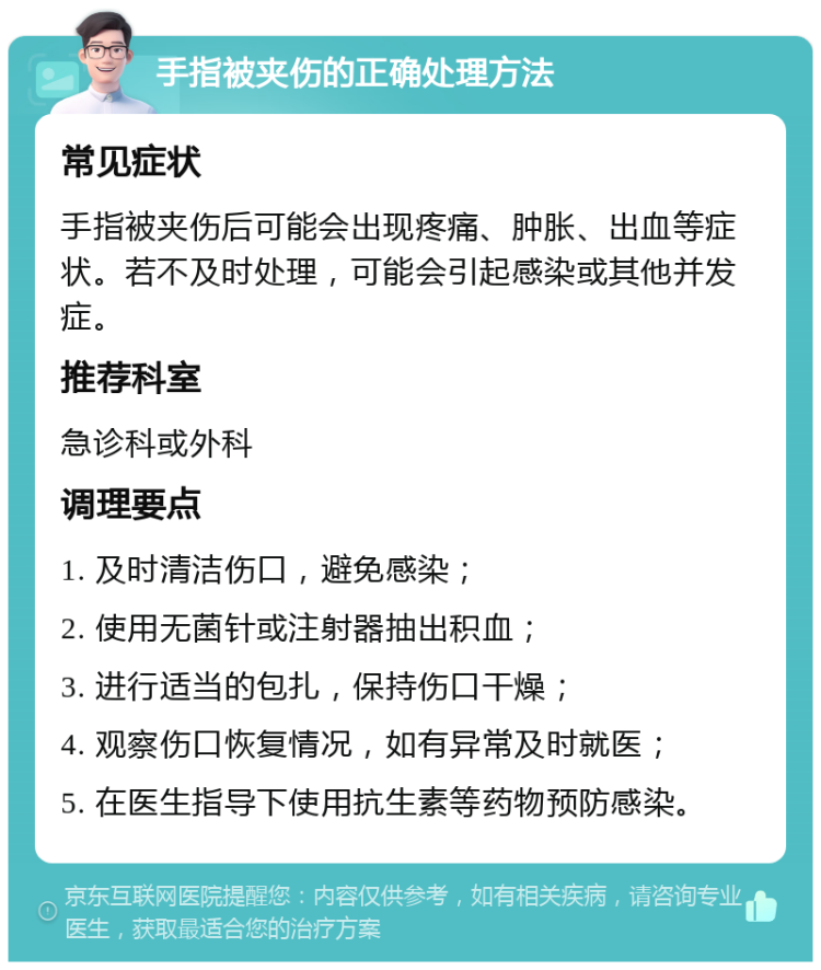 手指被夹伤的正确处理方法 常见症状 手指被夹伤后可能会出现疼痛、肿胀、出血等症状。若不及时处理，可能会引起感染或其他并发症。 推荐科室 急诊科或外科 调理要点 1. 及时清洁伤口，避免感染； 2. 使用无菌针或注射器抽出积血； 3. 进行适当的包扎，保持伤口干燥； 4. 观察伤口恢复情况，如有异常及时就医； 5. 在医生指导下使用抗生素等药物预防感染。