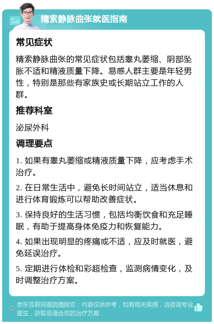 精索静脉曲张就医指南 常见症状 精索静脉曲张的常见症状包括睾丸萎缩、阴部坠胀不适和精液质量下降。易感人群主要是年轻男性，特别是那些有家族史或长期站立工作的人群。 推荐科室 泌尿外科 调理要点 1. 如果有睾丸萎缩或精液质量下降，应考虑手术治疗。 2. 在日常生活中，避免长时间站立，适当休息和进行体育锻炼可以帮助改善症状。 3. 保持良好的生活习惯，包括均衡饮食和充足睡眠，有助于提高身体免疫力和恢复能力。 4. 如果出现明显的疼痛或不适，应及时就医，避免延误治疗。 5. 定期进行体检和彩超检查，监测病情变化，及时调整治疗方案。