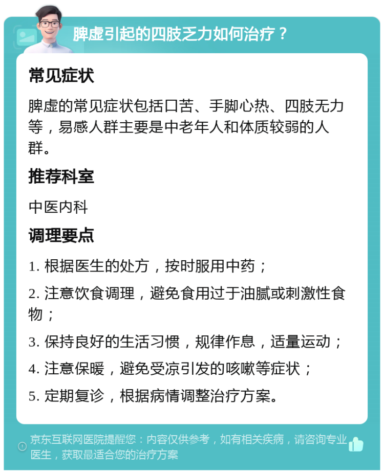 脾虚引起的四肢乏力如何治疗？ 常见症状 脾虚的常见症状包括口苦、手脚心热、四肢无力等，易感人群主要是中老年人和体质较弱的人群。 推荐科室 中医内科 调理要点 1. 根据医生的处方，按时服用中药； 2. 注意饮食调理，避免食用过于油腻或刺激性食物； 3. 保持良好的生活习惯，规律作息，适量运动； 4. 注意保暖，避免受凉引发的咳嗽等症状； 5. 定期复诊，根据病情调整治疗方案。