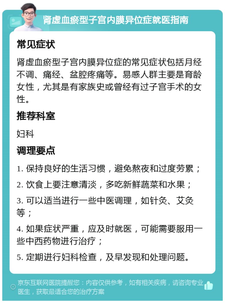 肾虚血瘀型子宫内膜异位症就医指南 常见症状 肾虚血瘀型子宫内膜异位症的常见症状包括月经不调、痛经、盆腔疼痛等。易感人群主要是育龄女性，尤其是有家族史或曾经有过子宫手术的女性。 推荐科室 妇科 调理要点 1. 保持良好的生活习惯，避免熬夜和过度劳累； 2. 饮食上要注意清淡，多吃新鲜蔬菜和水果； 3. 可以适当进行一些中医调理，如针灸、艾灸等； 4. 如果症状严重，应及时就医，可能需要服用一些中西药物进行治疗； 5. 定期进行妇科检查，及早发现和处理问题。