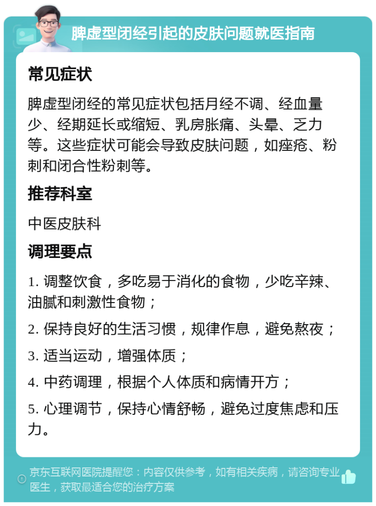 脾虚型闭经引起的皮肤问题就医指南 常见症状 脾虚型闭经的常见症状包括月经不调、经血量少、经期延长或缩短、乳房胀痛、头晕、乏力等。这些症状可能会导致皮肤问题，如痤疮、粉刺和闭合性粉刺等。 推荐科室 中医皮肤科 调理要点 1. 调整饮食，多吃易于消化的食物，少吃辛辣、油腻和刺激性食物； 2. 保持良好的生活习惯，规律作息，避免熬夜； 3. 适当运动，增强体质； 4. 中药调理，根据个人体质和病情开方； 5. 心理调节，保持心情舒畅，避免过度焦虑和压力。