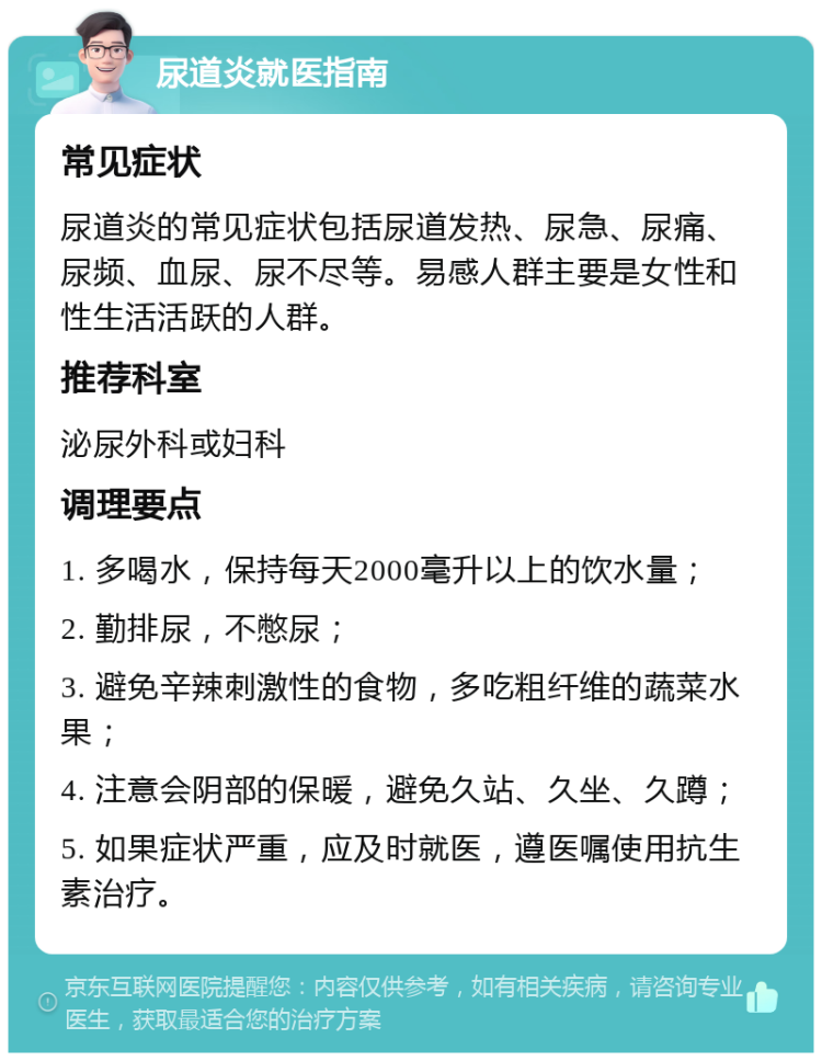 尿道炎就医指南 常见症状 尿道炎的常见症状包括尿道发热、尿急、尿痛、尿频、血尿、尿不尽等。易感人群主要是女性和性生活活跃的人群。 推荐科室 泌尿外科或妇科 调理要点 1. 多喝水，保持每天2000毫升以上的饮水量； 2. 勤排尿，不憋尿； 3. 避免辛辣刺激性的食物，多吃粗纤维的蔬菜水果； 4. 注意会阴部的保暖，避免久站、久坐、久蹲； 5. 如果症状严重，应及时就医，遵医嘱使用抗生素治疗。