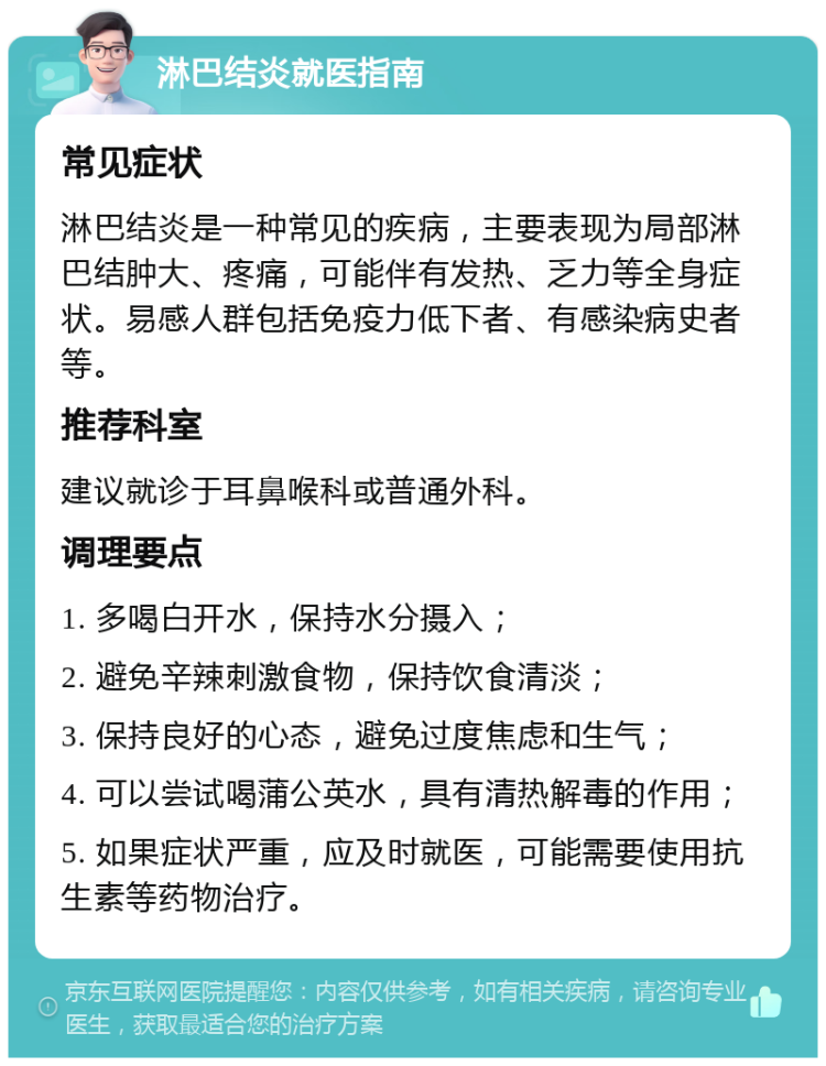 淋巴结炎就医指南 常见症状 淋巴结炎是一种常见的疾病，主要表现为局部淋巴结肿大、疼痛，可能伴有发热、乏力等全身症状。易感人群包括免疫力低下者、有感染病史者等。 推荐科室 建议就诊于耳鼻喉科或普通外科。 调理要点 1. 多喝白开水，保持水分摄入； 2. 避免辛辣刺激食物，保持饮食清淡； 3. 保持良好的心态，避免过度焦虑和生气； 4. 可以尝试喝蒲公英水，具有清热解毒的作用； 5. 如果症状严重，应及时就医，可能需要使用抗生素等药物治疗。