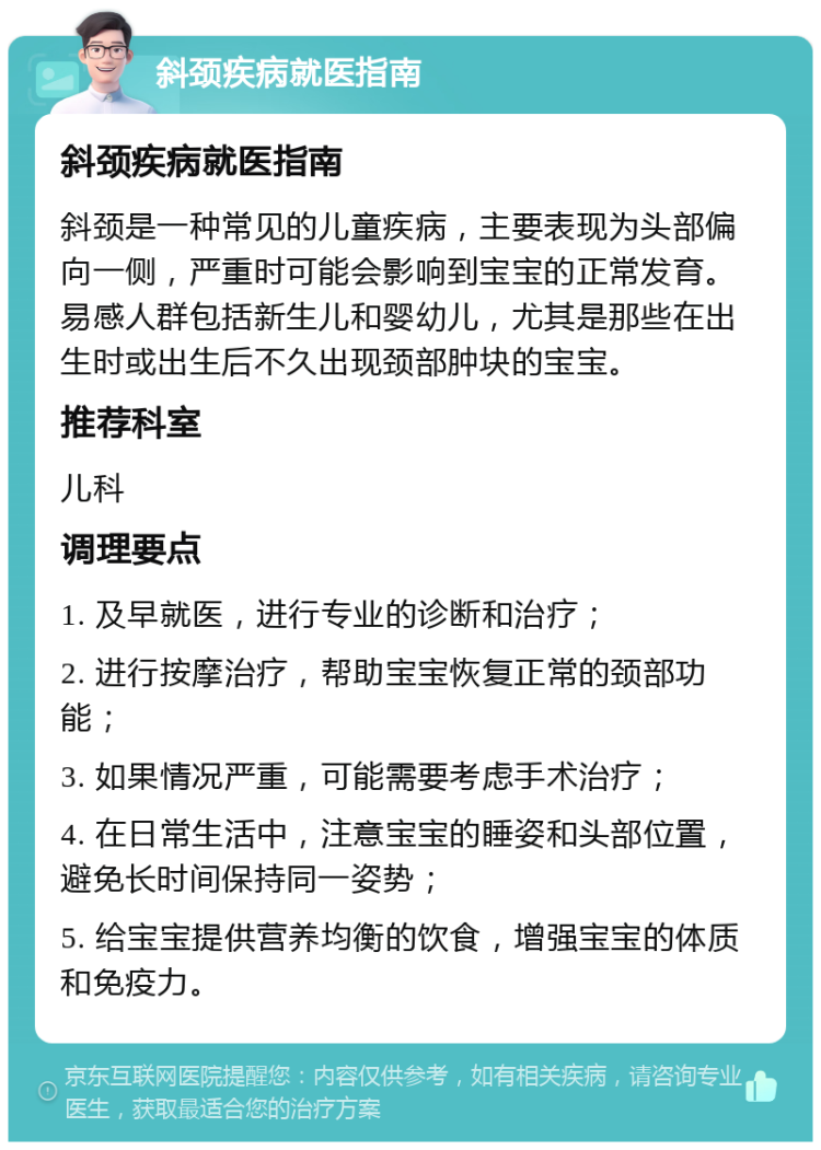 斜颈疾病就医指南 斜颈疾病就医指南 斜颈是一种常见的儿童疾病，主要表现为头部偏向一侧，严重时可能会影响到宝宝的正常发育。易感人群包括新生儿和婴幼儿，尤其是那些在出生时或出生后不久出现颈部肿块的宝宝。 推荐科室 儿科 调理要点 1. 及早就医，进行专业的诊断和治疗； 2. 进行按摩治疗，帮助宝宝恢复正常的颈部功能； 3. 如果情况严重，可能需要考虑手术治疗； 4. 在日常生活中，注意宝宝的睡姿和头部位置，避免长时间保持同一姿势； 5. 给宝宝提供营养均衡的饮食，增强宝宝的体质和免疫力。