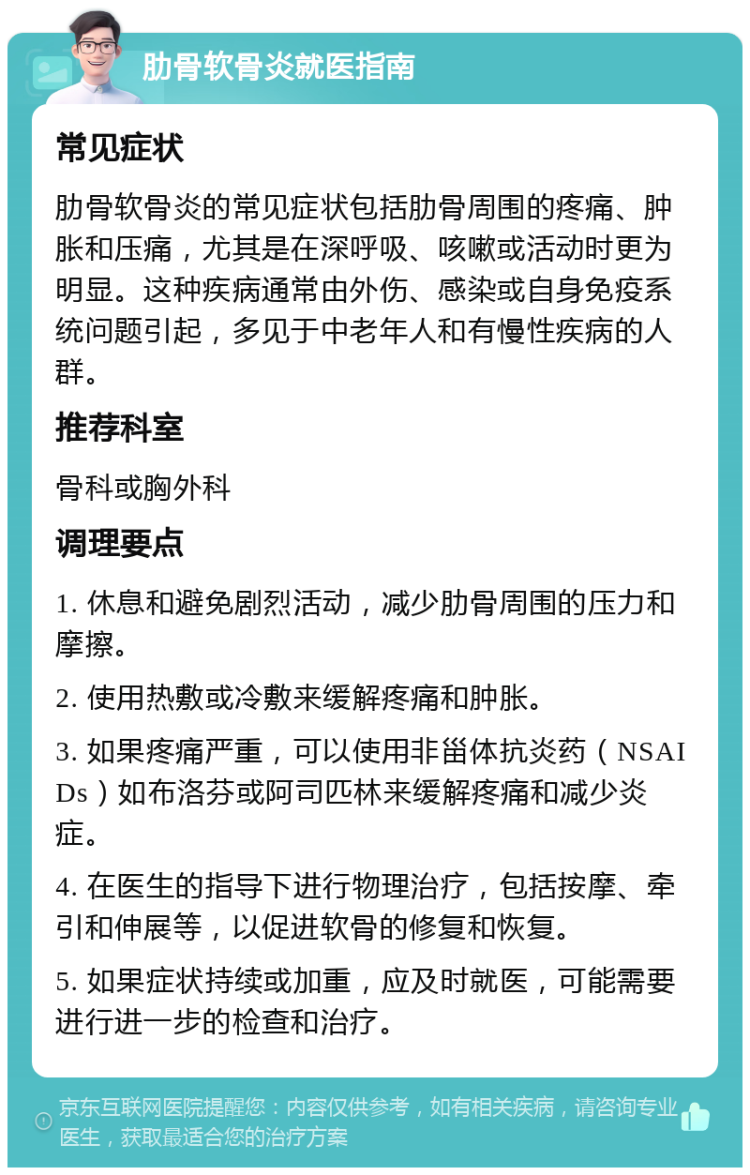 肋骨软骨炎就医指南 常见症状 肋骨软骨炎的常见症状包括肋骨周围的疼痛、肿胀和压痛，尤其是在深呼吸、咳嗽或活动时更为明显。这种疾病通常由外伤、感染或自身免疫系统问题引起，多见于中老年人和有慢性疾病的人群。 推荐科室 骨科或胸外科 调理要点 1. 休息和避免剧烈活动，减少肋骨周围的压力和摩擦。 2. 使用热敷或冷敷来缓解疼痛和肿胀。 3. 如果疼痛严重，可以使用非甾体抗炎药（NSAIDs）如布洛芬或阿司匹林来缓解疼痛和减少炎症。 4. 在医生的指导下进行物理治疗，包括按摩、牵引和伸展等，以促进软骨的修复和恢复。 5. 如果症状持续或加重，应及时就医，可能需要进行进一步的检查和治疗。