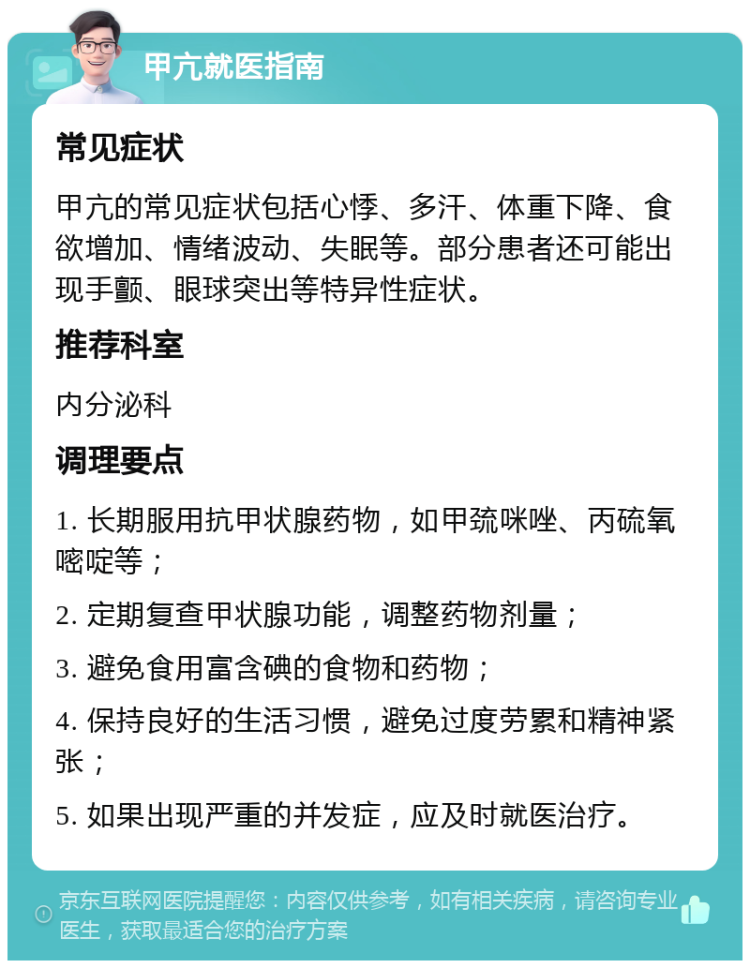 甲亢就医指南 常见症状 甲亢的常见症状包括心悸、多汗、体重下降、食欲增加、情绪波动、失眠等。部分患者还可能出现手颤、眼球突出等特异性症状。 推荐科室 内分泌科 调理要点 1. 长期服用抗甲状腺药物，如甲巯咪唑、丙硫氧嘧啶等； 2. 定期复查甲状腺功能，调整药物剂量； 3. 避免食用富含碘的食物和药物； 4. 保持良好的生活习惯，避免过度劳累和精神紧张； 5. 如果出现严重的并发症，应及时就医治疗。