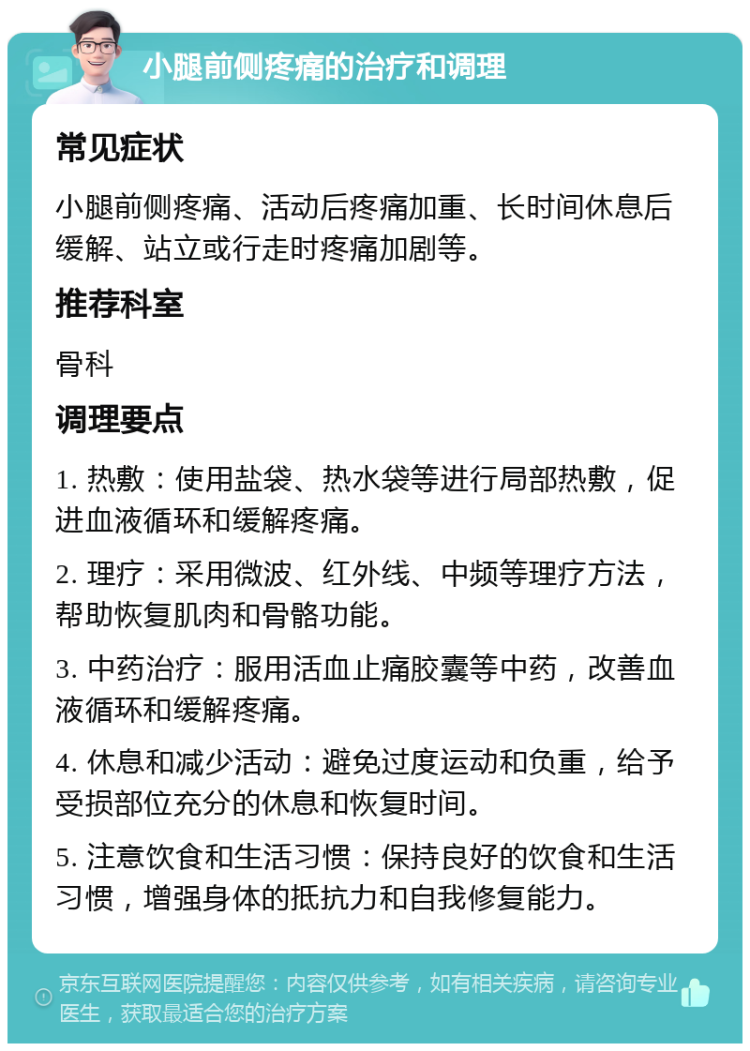 小腿前侧疼痛的治疗和调理 常见症状 小腿前侧疼痛、活动后疼痛加重、长时间休息后缓解、站立或行走时疼痛加剧等。 推荐科室 骨科 调理要点 1. 热敷：使用盐袋、热水袋等进行局部热敷，促进血液循环和缓解疼痛。 2. 理疗：采用微波、红外线、中频等理疗方法，帮助恢复肌肉和骨骼功能。 3. 中药治疗：服用活血止痛胶囊等中药，改善血液循环和缓解疼痛。 4. 休息和减少活动：避免过度运动和负重，给予受损部位充分的休息和恢复时间。 5. 注意饮食和生活习惯：保持良好的饮食和生活习惯，增强身体的抵抗力和自我修复能力。