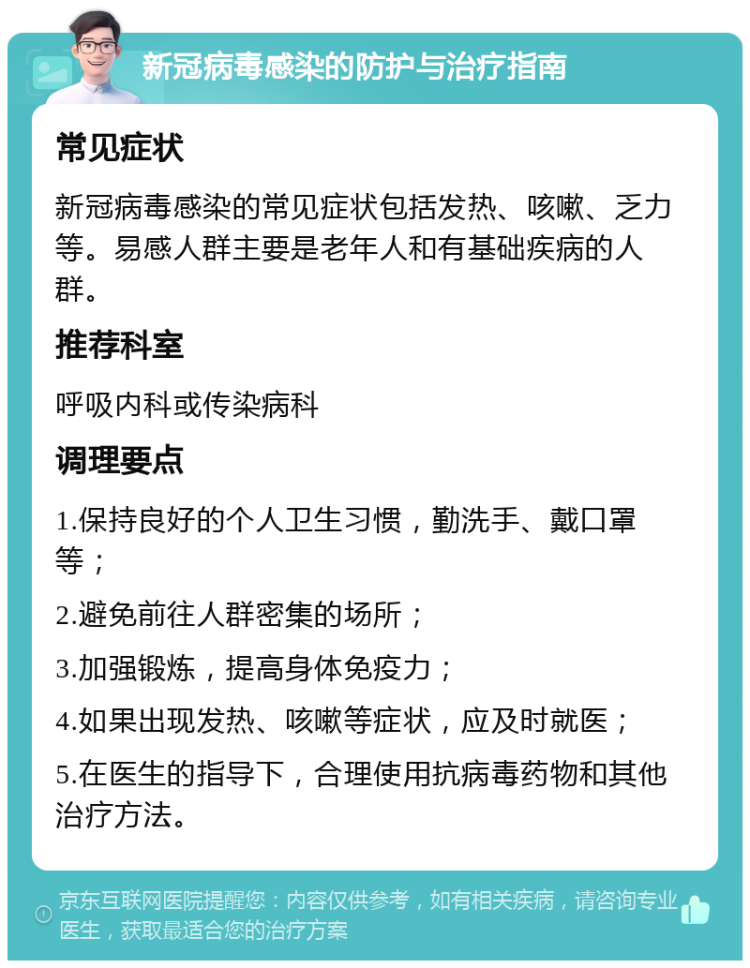 新冠病毒感染的防护与治疗指南 常见症状 新冠病毒感染的常见症状包括发热、咳嗽、乏力等。易感人群主要是老年人和有基础疾病的人群。 推荐科室 呼吸内科或传染病科 调理要点 1.保持良好的个人卫生习惯，勤洗手、戴口罩等； 2.避免前往人群密集的场所； 3.加强锻炼，提高身体免疫力； 4.如果出现发热、咳嗽等症状，应及时就医； 5.在医生的指导下，合理使用抗病毒药物和其他治疗方法。