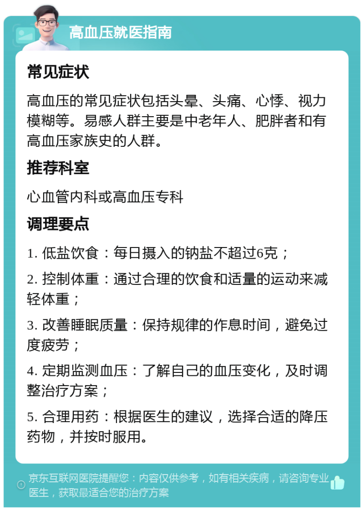 高血压就医指南 常见症状 高血压的常见症状包括头晕、头痛、心悸、视力模糊等。易感人群主要是中老年人、肥胖者和有高血压家族史的人群。 推荐科室 心血管内科或高血压专科 调理要点 1. 低盐饮食：每日摄入的钠盐不超过6克； 2. 控制体重：通过合理的饮食和适量的运动来减轻体重； 3. 改善睡眠质量：保持规律的作息时间，避免过度疲劳； 4. 定期监测血压：了解自己的血压变化，及时调整治疗方案； 5. 合理用药：根据医生的建议，选择合适的降压药物，并按时服用。