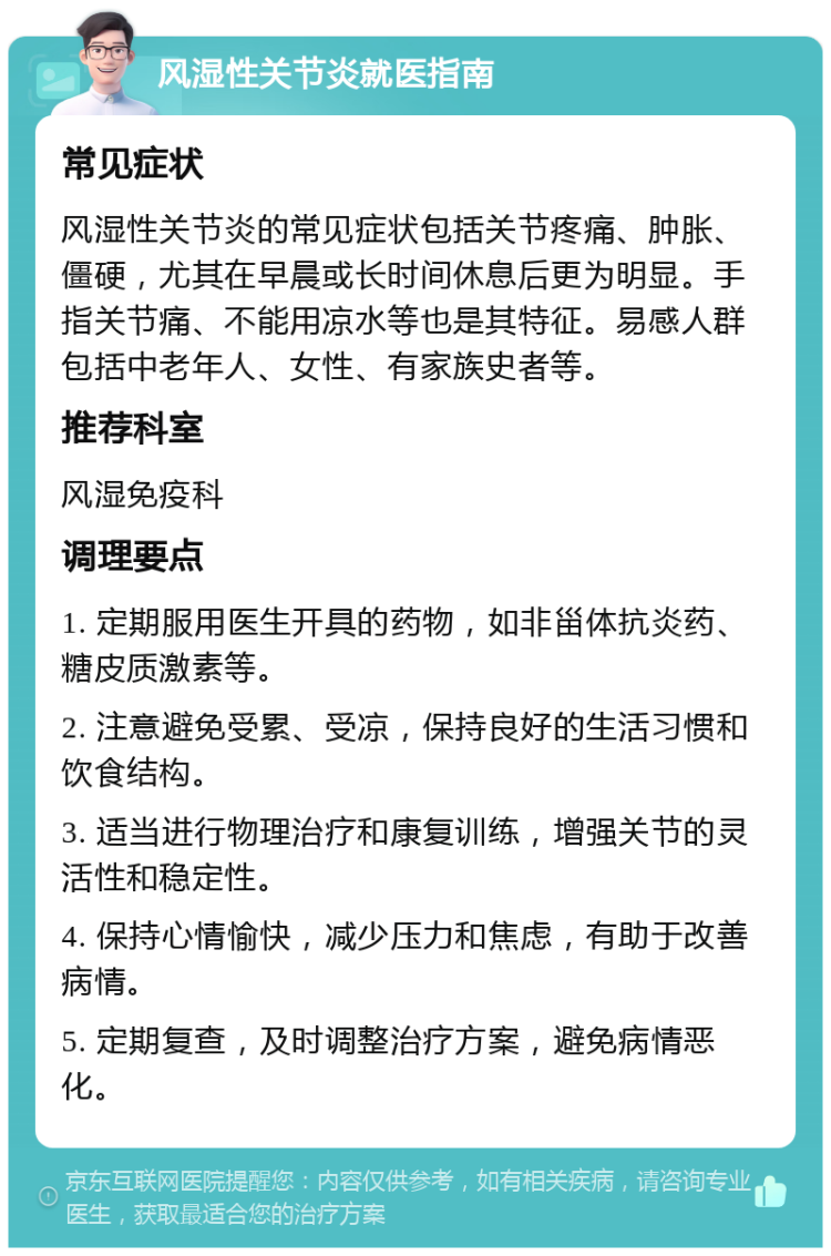 风湿性关节炎就医指南 常见症状 风湿性关节炎的常见症状包括关节疼痛、肿胀、僵硬，尤其在早晨或长时间休息后更为明显。手指关节痛、不能用凉水等也是其特征。易感人群包括中老年人、女性、有家族史者等。 推荐科室 风湿免疫科 调理要点 1. 定期服用医生开具的药物，如非甾体抗炎药、糖皮质激素等。 2. 注意避免受累、受凉，保持良好的生活习惯和饮食结构。 3. 适当进行物理治疗和康复训练，增强关节的灵活性和稳定性。 4. 保持心情愉快，减少压力和焦虑，有助于改善病情。 5. 定期复查，及时调整治疗方案，避免病情恶化。