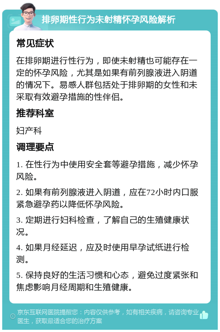 排卵期性行为未射精怀孕风险解析 常见症状 在排卵期进行性行为，即使未射精也可能存在一定的怀孕风险，尤其是如果有前列腺液进入阴道的情况下。易感人群包括处于排卵期的女性和未采取有效避孕措施的性伴侣。 推荐科室 妇产科 调理要点 1. 在性行为中使用安全套等避孕措施，减少怀孕风险。 2. 如果有前列腺液进入阴道，应在72小时内口服紧急避孕药以降低怀孕风险。 3. 定期进行妇科检查，了解自己的生殖健康状况。 4. 如果月经延迟，应及时使用早孕试纸进行检测。 5. 保持良好的生活习惯和心态，避免过度紧张和焦虑影响月经周期和生殖健康。