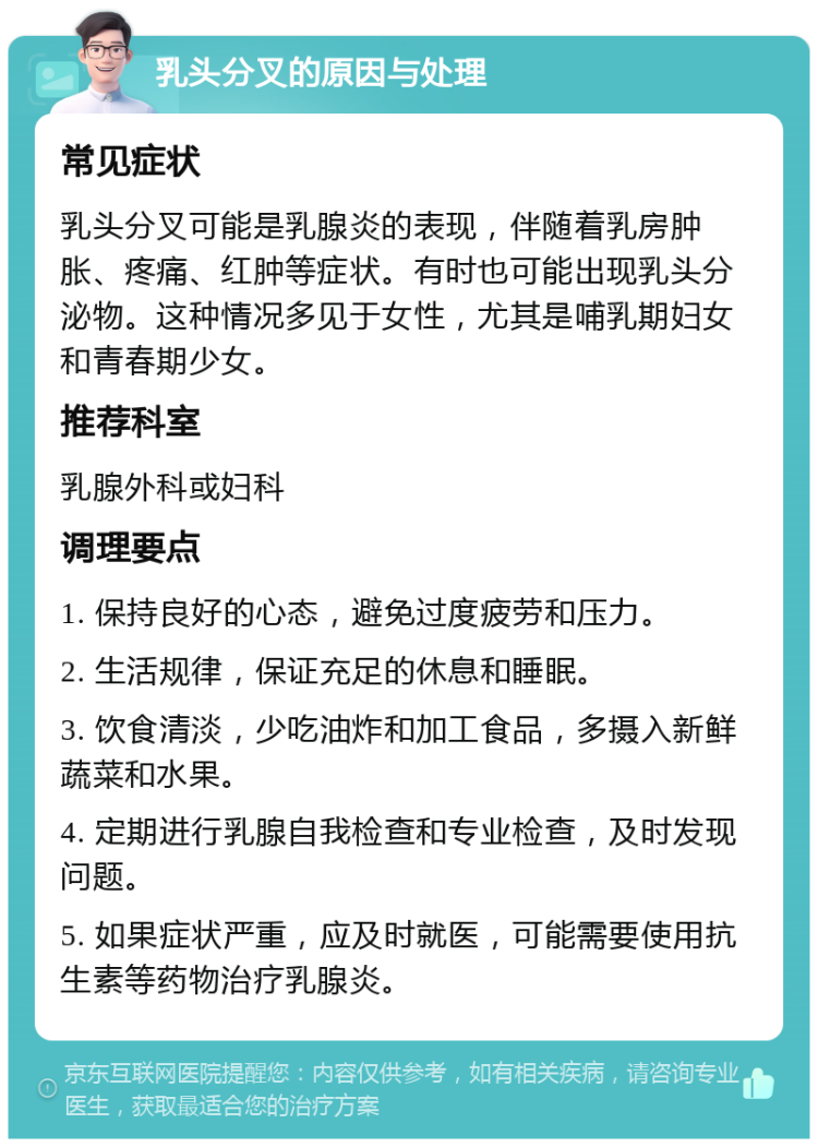 乳头分叉的原因与处理 常见症状 乳头分叉可能是乳腺炎的表现，伴随着乳房肿胀、疼痛、红肿等症状。有时也可能出现乳头分泌物。这种情况多见于女性，尤其是哺乳期妇女和青春期少女。 推荐科室 乳腺外科或妇科 调理要点 1. 保持良好的心态，避免过度疲劳和压力。 2. 生活规律，保证充足的休息和睡眠。 3. 饮食清淡，少吃油炸和加工食品，多摄入新鲜蔬菜和水果。 4. 定期进行乳腺自我检查和专业检查，及时发现问题。 5. 如果症状严重，应及时就医，可能需要使用抗生素等药物治疗乳腺炎。