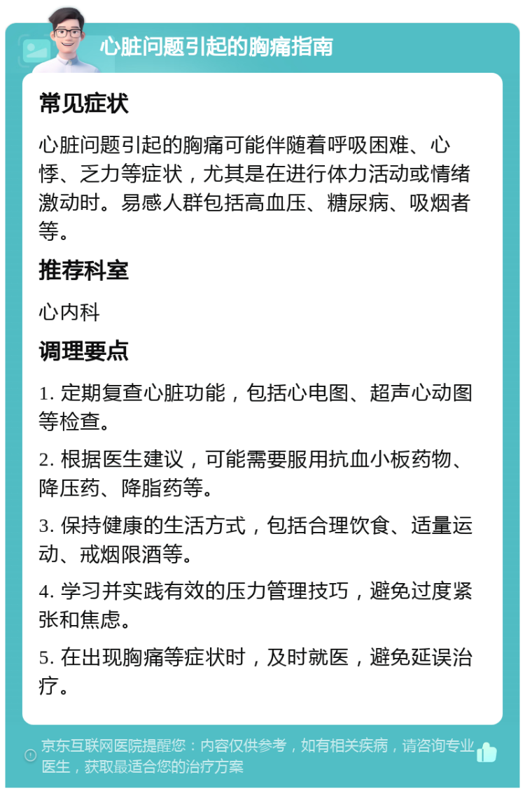 心脏问题引起的胸痛指南 常见症状 心脏问题引起的胸痛可能伴随着呼吸困难、心悸、乏力等症状，尤其是在进行体力活动或情绪激动时。易感人群包括高血压、糖尿病、吸烟者等。 推荐科室 心内科 调理要点 1. 定期复查心脏功能，包括心电图、超声心动图等检查。 2. 根据医生建议，可能需要服用抗血小板药物、降压药、降脂药等。 3. 保持健康的生活方式，包括合理饮食、适量运动、戒烟限酒等。 4. 学习并实践有效的压力管理技巧，避免过度紧张和焦虑。 5. 在出现胸痛等症状时，及时就医，避免延误治疗。