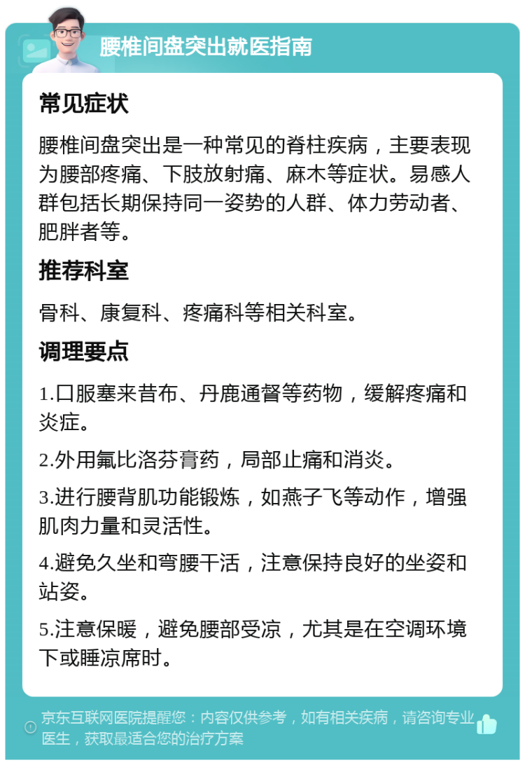 腰椎间盘突出就医指南 常见症状 腰椎间盘突出是一种常见的脊柱疾病，主要表现为腰部疼痛、下肢放射痛、麻木等症状。易感人群包括长期保持同一姿势的人群、体力劳动者、肥胖者等。 推荐科室 骨科、康复科、疼痛科等相关科室。 调理要点 1.口服塞来昔布、丹鹿通督等药物，缓解疼痛和炎症。 2.外用氟比洛芬膏药，局部止痛和消炎。 3.进行腰背肌功能锻炼，如燕子飞等动作，增强肌肉力量和灵活性。 4.避免久坐和弯腰干活，注意保持良好的坐姿和站姿。 5.注意保暖，避免腰部受凉，尤其是在空调环境下或睡凉席时。