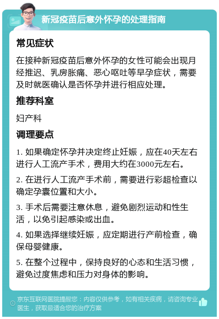 新冠疫苗后意外怀孕的处理指南 常见症状 在接种新冠疫苗后意外怀孕的女性可能会出现月经推迟、乳房胀痛、恶心呕吐等早孕症状，需要及时就医确认是否怀孕并进行相应处理。 推荐科室 妇产科 调理要点 1. 如果确定怀孕并决定终止妊娠，应在40天左右进行人工流产手术，费用大约在3000元左右。 2. 在进行人工流产手术前，需要进行彩超检查以确定孕囊位置和大小。 3. 手术后需要注意休息，避免剧烈运动和性生活，以免引起感染或出血。 4. 如果选择继续妊娠，应定期进行产前检查，确保母婴健康。 5. 在整个过程中，保持良好的心态和生活习惯，避免过度焦虑和压力对身体的影响。