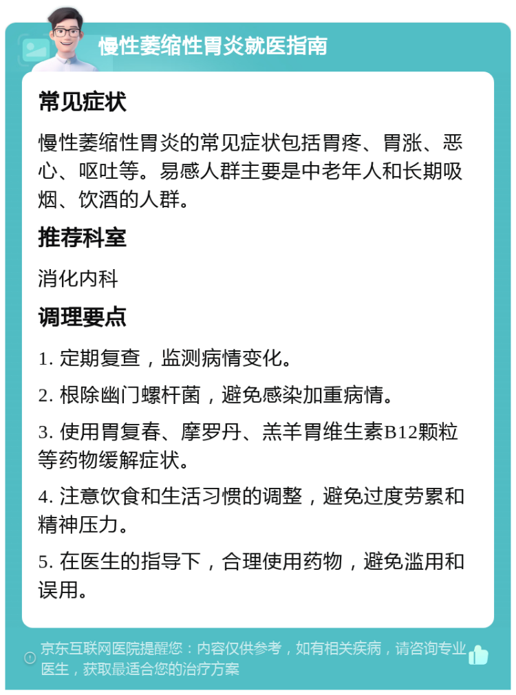 慢性萎缩性胃炎就医指南 常见症状 慢性萎缩性胃炎的常见症状包括胃疼、胃涨、恶心、呕吐等。易感人群主要是中老年人和长期吸烟、饮酒的人群。 推荐科室 消化内科 调理要点 1. 定期复查，监测病情变化。 2. 根除幽门螺杆菌，避免感染加重病情。 3. 使用胃复春、摩罗丹、羔羊胃维生素B12颗粒等药物缓解症状。 4. 注意饮食和生活习惯的调整，避免过度劳累和精神压力。 5. 在医生的指导下，合理使用药物，避免滥用和误用。