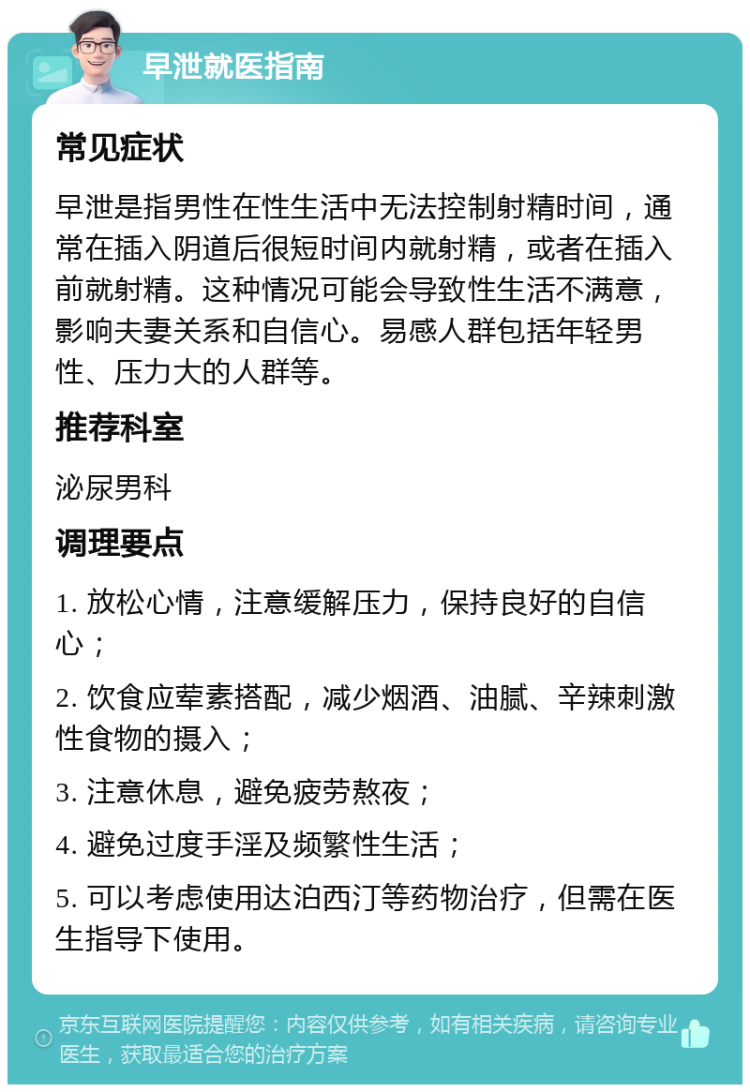 早泄就医指南 常见症状 早泄是指男性在性生活中无法控制射精时间，通常在插入阴道后很短时间内就射精，或者在插入前就射精。这种情况可能会导致性生活不满意，影响夫妻关系和自信心。易感人群包括年轻男性、压力大的人群等。 推荐科室 泌尿男科 调理要点 1. 放松心情，注意缓解压力，保持良好的自信心； 2. 饮食应荤素搭配，减少烟酒、油腻、辛辣刺激性食物的摄入； 3. 注意休息，避免疲劳熬夜； 4. 避免过度手淫及频繁性生活； 5. 可以考虑使用达泊西汀等药物治疗，但需在医生指导下使用。