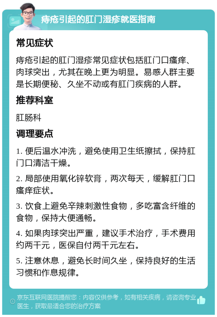 痔疮引起的肛门湿疹就医指南 常见症状 痔疮引起的肛门湿疹常见症状包括肛门口瘙痒、肉球突出，尤其在晚上更为明显。易感人群主要是长期便秘、久坐不动或有肛门疾病的人群。 推荐科室 肛肠科 调理要点 1. 便后温水冲洗，避免使用卫生纸擦拭，保持肛门口清洁干燥。 2. 局部使用氧化锌软膏，两次每天，缓解肛门口瘙痒症状。 3. 饮食上避免辛辣刺激性食物，多吃富含纤维的食物，保持大便通畅。 4. 如果肉球突出严重，建议手术治疗，手术费用约两千元，医保自付两千元左右。 5. 注意休息，避免长时间久坐，保持良好的生活习惯和作息规律。