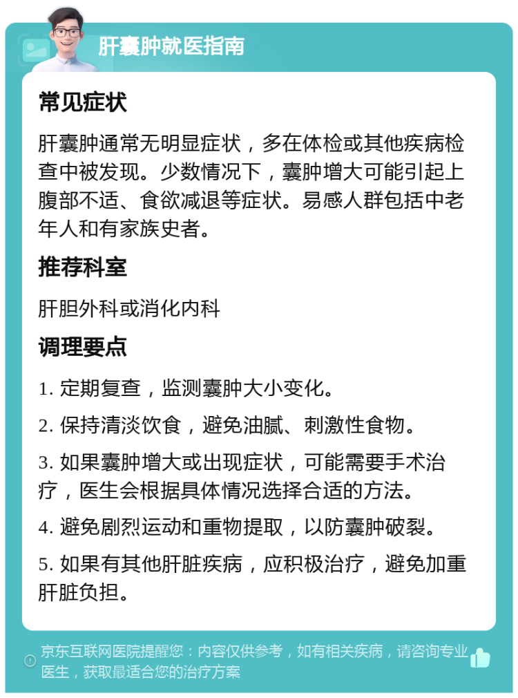 肝囊肿就医指南 常见症状 肝囊肿通常无明显症状，多在体检或其他疾病检查中被发现。少数情况下，囊肿增大可能引起上腹部不适、食欲减退等症状。易感人群包括中老年人和有家族史者。 推荐科室 肝胆外科或消化内科 调理要点 1. 定期复查，监测囊肿大小变化。 2. 保持清淡饮食，避免油腻、刺激性食物。 3. 如果囊肿增大或出现症状，可能需要手术治疗，医生会根据具体情况选择合适的方法。 4. 避免剧烈运动和重物提取，以防囊肿破裂。 5. 如果有其他肝脏疾病，应积极治疗，避免加重肝脏负担。