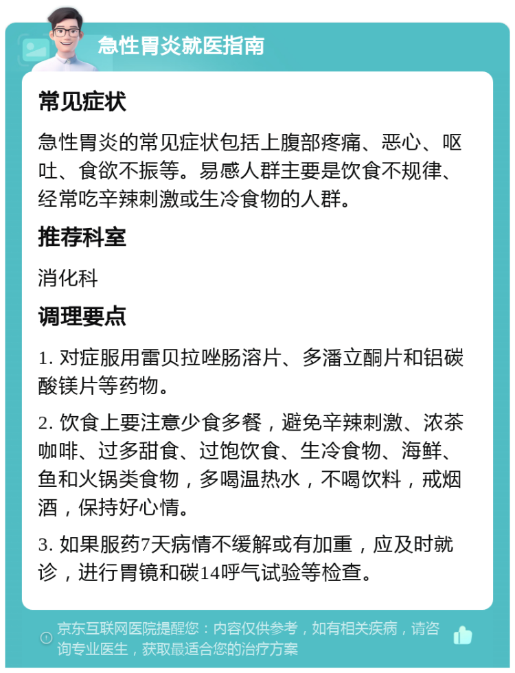 急性胃炎就医指南 常见症状 急性胃炎的常见症状包括上腹部疼痛、恶心、呕吐、食欲不振等。易感人群主要是饮食不规律、经常吃辛辣刺激或生冷食物的人群。 推荐科室 消化科 调理要点 1. 对症服用雷贝拉唑肠溶片、多潘立酮片和铝碳酸镁片等药物。 2. 饮食上要注意少食多餐，避免辛辣刺激、浓茶咖啡、过多甜食、过饱饮食、生冷食物、海鲜、鱼和火锅类食物，多喝温热水，不喝饮料，戒烟酒，保持好心情。 3. 如果服药7天病情不缓解或有加重，应及时就诊，进行胃镜和碳14呼气试验等检查。