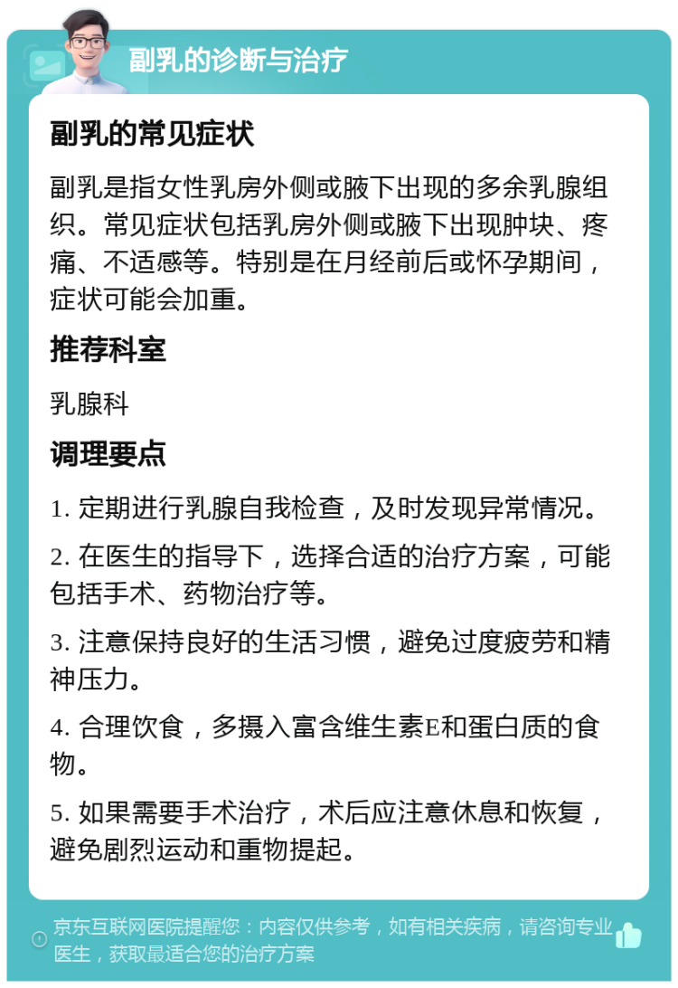 副乳的诊断与治疗 副乳的常见症状 副乳是指女性乳房外侧或腋下出现的多余乳腺组织。常见症状包括乳房外侧或腋下出现肿块、疼痛、不适感等。特别是在月经前后或怀孕期间，症状可能会加重。 推荐科室 乳腺科 调理要点 1. 定期进行乳腺自我检查，及时发现异常情况。 2. 在医生的指导下，选择合适的治疗方案，可能包括手术、药物治疗等。 3. 注意保持良好的生活习惯，避免过度疲劳和精神压力。 4. 合理饮食，多摄入富含维生素E和蛋白质的食物。 5. 如果需要手术治疗，术后应注意休息和恢复，避免剧烈运动和重物提起。