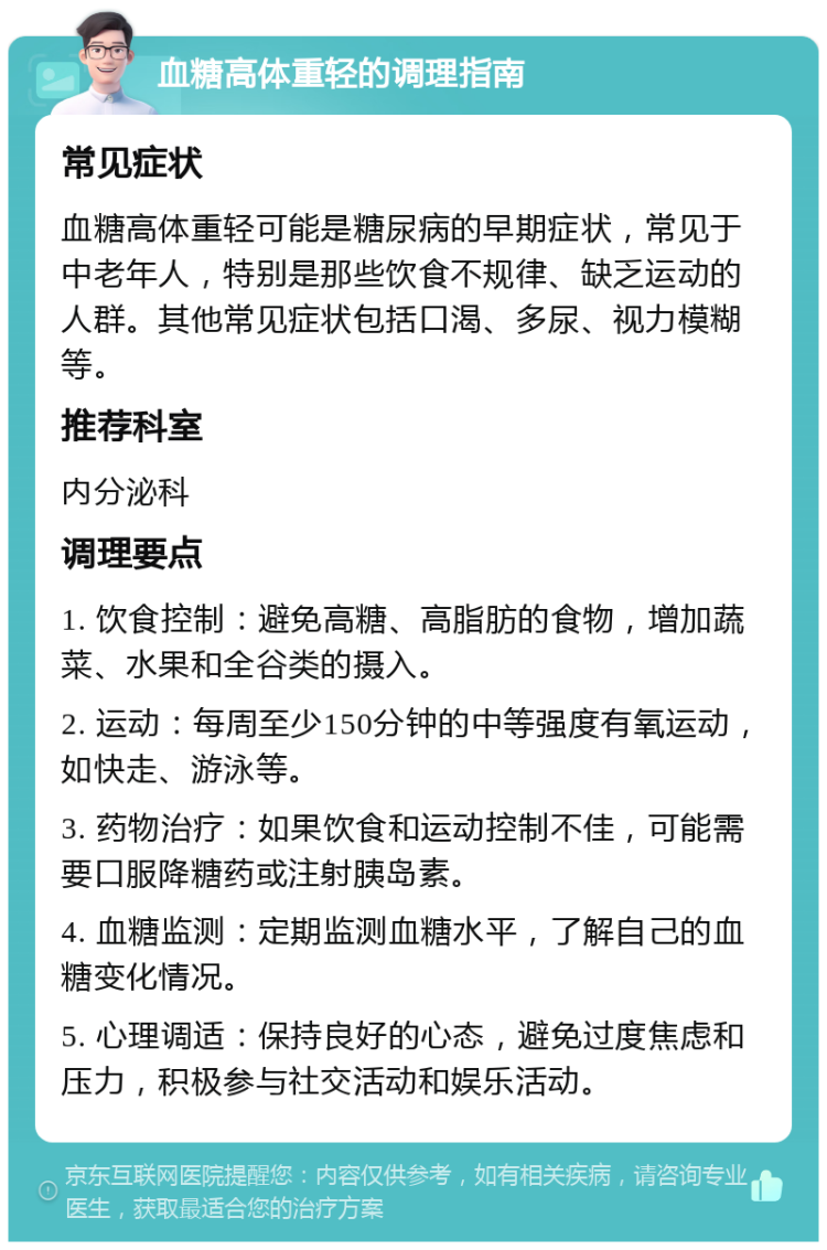 血糖高体重轻的调理指南 常见症状 血糖高体重轻可能是糖尿病的早期症状，常见于中老年人，特别是那些饮食不规律、缺乏运动的人群。其他常见症状包括口渴、多尿、视力模糊等。 推荐科室 内分泌科 调理要点 1. 饮食控制：避免高糖、高脂肪的食物，增加蔬菜、水果和全谷类的摄入。 2. 运动：每周至少150分钟的中等强度有氧运动，如快走、游泳等。 3. 药物治疗：如果饮食和运动控制不佳，可能需要口服降糖药或注射胰岛素。 4. 血糖监测：定期监测血糖水平，了解自己的血糖变化情况。 5. 心理调适：保持良好的心态，避免过度焦虑和压力，积极参与社交活动和娱乐活动。