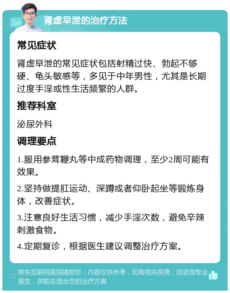 肾虚早泄的治疗方法 常见症状 肾虚早泄的常见症状包括射精过快、勃起不够硬、龟头敏感等，多见于中年男性，尤其是长期过度手淫或性生活频繁的人群。 推荐科室 泌尿外科 调理要点 1.服用参茸鞭丸等中成药物调理，至少2周可能有效果。 2.坚持做提肛运动、深蹲或者仰卧起坐等锻炼身体，改善症状。 3.注意良好生活习惯，减少手淫次数，避免辛辣刺激食物。 4.定期复诊，根据医生建议调整治疗方案。