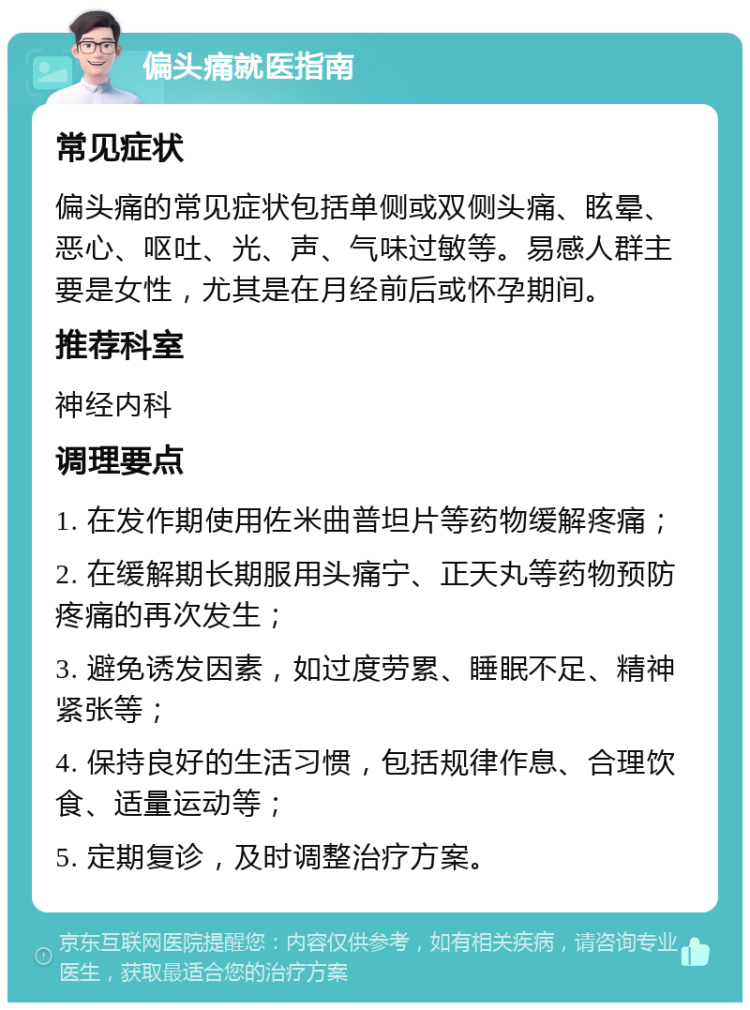 偏头痛就医指南 常见症状 偏头痛的常见症状包括单侧或双侧头痛、眩晕、恶心、呕吐、光、声、气味过敏等。易感人群主要是女性，尤其是在月经前后或怀孕期间。 推荐科室 神经内科 调理要点 1. 在发作期使用佐米曲普坦片等药物缓解疼痛； 2. 在缓解期长期服用头痛宁、正天丸等药物预防疼痛的再次发生； 3. 避免诱发因素，如过度劳累、睡眠不足、精神紧张等； 4. 保持良好的生活习惯，包括规律作息、合理饮食、适量运动等； 5. 定期复诊，及时调整治疗方案。